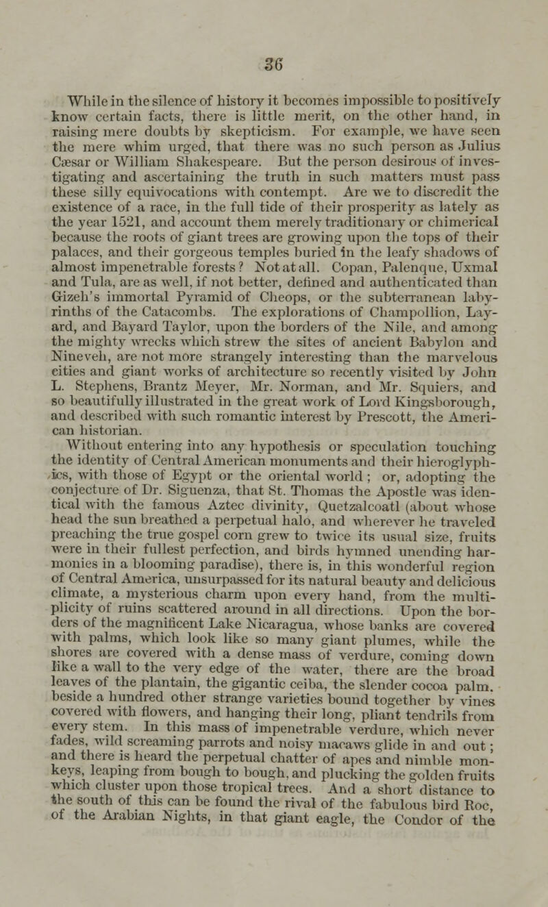 While in the silence of history it becomes impossible to positively know certain facts, there is little merit, on the other hand, in raisins: mere doubts by skepticism. For example, we have seen the mere whim urged, that there was no such person as Julius Cassar or William Shakespeare. But the person desirous of inves- tigating and ascertaining the truth in such matters must pass these silly equivocations with contempt. Are we to discredit the existence of a race, in the full tide of their prosperity as lately as the year 1521, and account them merely traditionary or chimerical because the roots of giant trees are growing upon the tops of their palaces, and their gorgeous temples buried in the leafy shadows of almost impenetrable forests? Not at all. Copan, Palenque, Uxmal and Tula, are as well, if not better, defined and authenticated than Gizeh's immortal Pyramid of Cheops, or the subterranean laby- rinths of the Catacombs. The explorations of Champollion, Lay- ard, and Bayard Taylor, upon the borders of the Nile, and among the mighty wrecks which strew the sites of ancient Babylon and Nineveh, are not more strangely interesting than the marvelous cities and giant works of architecture so recently visited by John L. Stephens, Brantz Meyer, Mr. Norman, and Mr. Squiers, and so beautifully illustrated in the great work of Lord Kingsborough, and described with such romantic interest by Prescott, the Ameri- can historian. Without entering into any hypothesis or speculation touching the identity of Central American monuments and their hieroglyph- ics, with those of Egypt or the oriental world ; or, adopting the conjecture of Dr. Siguenza, that St. Thomas the Apostle was Iden- tical with the famous Aztec divinity, Quetzalcoatl (about whose head the sun breathed a perpetual halo, and wherever he traveled preaching the true gospel corn grew to twice its usual size, fruits were in their fullest perfection, and birds hymned unending har- monies in a blooming paradise), there is, in this wonderful region of Central America, unsurpassed for its natural beauty and delicious climate, a mysterious charm upon every hand, from the multi- plicity of ruins scattered around in all directions. Upon the bor- ders of the magnificent Lake Nicaragua, whose banks are covered with palms, which look like so many giant plumes, while the shores are covered with a dense mass of verdure, coming down like a wall to the very edge of the water, there are the broad leaves of the plantain, the gigantic ceiba, the slender cocoa palm, beside a hundred other strange varieties bound together by vines covered with flowers, and hanging their long, pliant tendrils from every stem. In this mass of impenetrable verdure, which never fades, wild screaming parrots and noisy macaws glide in and out; and there is heard the perpetual chatter of apes and nimble mon- keys, leaping from bough to bough, and plucking the golden fruits which cluster upon those tropical trees. And a short distance to the south of this can be found the rival of the fabulous bird Roc of the Arabian Nights, in that giant eagle, the Condor of the