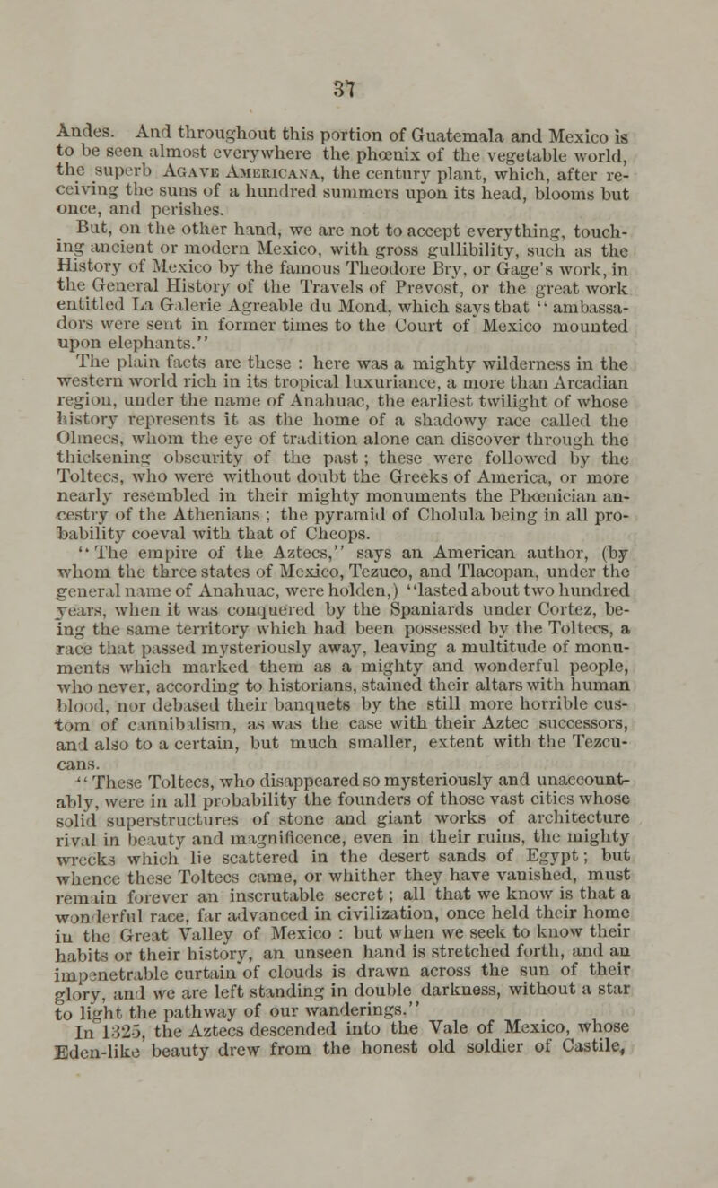 31 Andes. And throughout this portion of Guatemala and Mexico is to be seen almost everywhere the phoenix of the vegetable world, the superb Agave Americana, the century plant, which, after re- ceiving the suns of a hundred summers upon its head, blooms but once, and perishes. Bat, on the other hand, we are not to accept everything, touch- ing ancient or modern Mexico, with gross gullibility, such as the History of Mexico by the famous Theodore Bry, or Gage's work, in the_ General History of the Travels of Prevost, or the great work entitled La Galerie Agreable du Mond, which says that ambassa- dors were sent in former times to the Court of Mexico mounted upon elephants. The plain facts are these : here was a mighty wilderness in the western world rich in its tropical luxuriance, a more than Arcadian region, uuder the name of Anahuac, the earliest twilight of whose history represents it as the home of a shadowy race called the Olinecs, whom the eye of tradition alone can discover through the thickening obscurity of the past; these were followed by the Toltecs, who were without doubt the Greeks of America, or more nearly resembled in their mighty monuments the Phoenician an- cestry of the Athenians ; the pyramid of Cholula being in all pro- bability coeval with that of Cheops. The empire of the Aztecs, says an American author, (by whom the three states of Mexico, Tezuco, and Tlacopan, under the general name of Anahuac, were holden,) ' 'lasted about two hundred years, when it was conquered by the Spaniards under Cortez, be- ing the same territory which had been possessed by the Toltecs, a race that passed mysteriously away, leaving a multitude of monu- ments which marked them as a mighty and wonderful people, who never, according to historians, stained their altars with human blood, nor debased their banquets by the still more horrible cus- tom of cartnib ilism, as was the case with their Aztec successors, an 1 also to a certain, but much smaller, extent with the Tezcu- cans. '' These Toltecs, who disappeared so mysteriously and unaccount- ably, were in all probability the founders of those vast cities whose solid superstructures of stone and giant works of architecture rival in beauty and magnificence, even in their ruins, the mighty wrecks which lie scattered in the desert sands of Egypt; but whence these Toltecs came, or whither they have vanished, must remain forever an inscrutable secret; all that we know is that a wonderful race, far advanced in civilization, once held their home iu the Great Valley of Mexico : but when we seek to know their habits or their history, an unseen hand is stretched forth, and an impenetrable curtain of clouds is drawn across the sun of their glory, and we are left standing in double darkness, without a star to light the pathway of our wanderings. In 132-5, the Aztecs descended into the Vale of Mexico, whose Eden-like beauty drew from the honest old soldier of Castile,