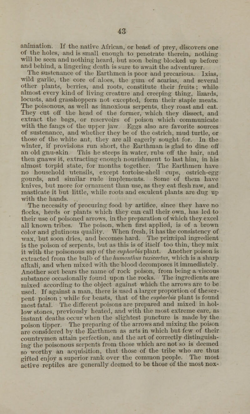 animation. If the native African, or beast of prey, discovers one of the holes, and is small enough to penetrate therein, nothing will be seen and nothing heard, but soon being blocked up before and behind, a lingering death is sure to await the adventurer. The sustenance of the Earthmen is poor and precarious. Ixias, wild garlic, the core of aloes, the gum of acarias, and several other plants, berries, and roots, constitute their fruits ; while almost every kind of living creature and creeping thing, lizards, locusts, and grasshoppers not excepted, form their staple meats. The poisonous, as well as innoxious serpents, they roast and eat. They cut off the head of the former, which they dissect, and extract the bags, or reservoirs of poison which communicate with the fangs of the apper jaw Eggs also are favorite sources of sustenance, and whether they be of the ostrich, mud turtle, or those of the white ant, they are all eagerly sought for. In the winter, if provisions run short, the Earthman is glad to dine off an old gnu-skin. This he steeps in water, rubs off the hair, and then gnaws it, extracting enough nourishment to last him, in his almost torpid state, for months together. The Earthmen have no household utensils, except tortoise-shell cups, ostrich-egg gourds, and similar rude implements. Some of them have knives, but more for ornament than use, as they eat flesh raw, and masticate it but little, while roots and esculent plants are dug up with the hands. The necessity of procuring food by artifice, since they have no flocks, herds or plants which they can call their own, has led to their use of poisoned arrows, in the preparation of which they excel all known tribes. The poison, when first applied, is of a brown color and glutinous quality. When fresh, it has the consistency of wax, but soon dries, and becomes hard. The principal ingredient is the poison of serpents, but as this is of itself too thin, they mix it with the poisonous sap of the euphorbia plant. Another poison is extracted from the bulb of thshmanthus tuxicmtus, which is a sharp alkali, and when mixed with the blood decomposes it immediately. Another sort bears the name of rock poison, from being a viscous substance occasionally found upon the rocks. The ingredients are mixed according to the object against which the arrows arc to be used. If against a man, there is used a larger proportion of the ser- pent poison ; while for beasts, that of the euphorbia plant is found most fatal. The different poisons are prepared and mixed in hol- low stones, previously heated, and with the most extreme care, as instant deaths occur when the slightest puncture is made by the poison tipper. The preparing of the arrows and mixing the poison are considered by the Earthmen as arts in which but few of their countrymen attain perfection, and the art of correctly distinguish- ing the poisonous serpents from those which are not so is deemed so°worthy an acquisition, that those of the tribe who are thus gifted enjoy a superior rank over the common people. The most active reptiles are generally deemed to be those of the most nox-