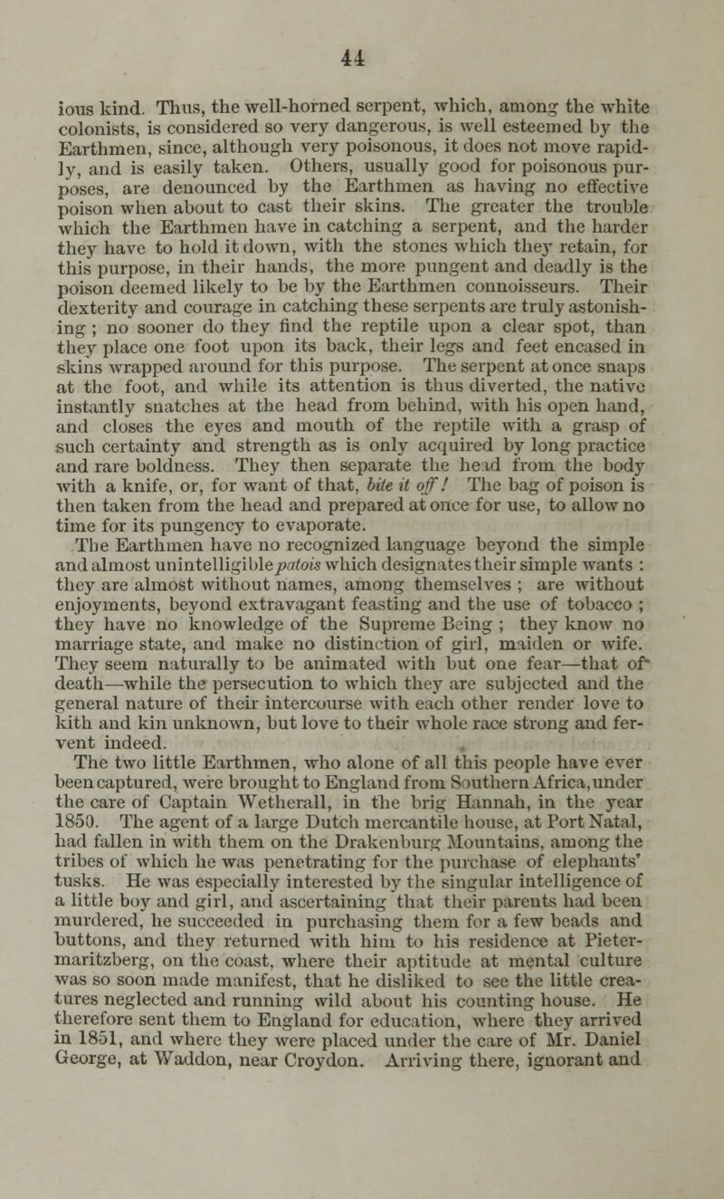 ious kind. Thus, the well-horned serpent, which, among the white colonists, is considered so very dangerous, is well esteemed by the Earthmen, since, although very poisonous, it does not move rapid- ly, and is easily taken. Others, usually good for poisonous pur- poses, are denounced by the Earthmen as having no effective poison when about to cast their skins. The greater the trouble which the Earthmen have in catching a serpent, and the harder they have to hold it down, with the stones which they retain, for this purpose, in their hands, the more pungent and deadly is the poison deemed likely to be by the Earthmen connoisseurs. Their dexterity and courage in catching these serpents are truly astonish- ing ; no sooner do they find the reptile upon a clear spot, than they place one foot upon its back, their legs and feet encased in skins wrapped around for this purpose. The serpent at once snaps at the foot, and while its attention is thus diverted, the native instantly snatches at the head from behind, with his open hand, and closes the eyes and mouth of the reptile with a grasp of such certainty and strength as is only acquired by long practice and rare boldness. They then separate the head from the body with a knife, or, for want of that, bite it off! The bag of poison is then taken from the head and prepared at once for use, to allow no time for its pungency to evaporate. The Earthmen have no recognized language beyond the simple and almost unintelligible^/toi's which designates their simple wants : they are almost without names, among themselves ; are without enjoyments, beyond extravagant feasting and the use of tobacco ; they have no knowledge of the Supreme Being ; they know no marriage state, and make no distinction of girl, maiden or wife. They seem naturally to be animated with but one fear—that of death—while the persecution to which they are subjected and the general nature of their intercourse with each other render love to kith and kin unknown, but love to their whole race strong and fer- vent indeed. The two little Earthmen, who alone of all this people have ever been captured, were brought to England from Southern Africa, under the care of Captain Wetherall, in the brig Hannah, in the year 1850. The agent of a large Dutch mercantile house, at Port Natal, had fallen in with them on the Drakenburg Mountains, among the tribes of which he was penetrating for the purchase of elephants' tusks. He was especially interested by the singular intelligence of a little boy and girl, and ascertaining that their parents had been murdered, he succeeded in purchasing them for a few beads and buttons, and they returned with him to his residence at Pieter- maritzberg, on the coast, where their aptitude at mental culture was so soon made manifest, that he disliked to see the little crea- tures neglected and running wild about his counting house. He therefore sent them to England for education, where they arrived in 1851, and where they were placed under the care of Mr. Daniel George, at Waddon, near Croydon. Arriving there, ignorant and