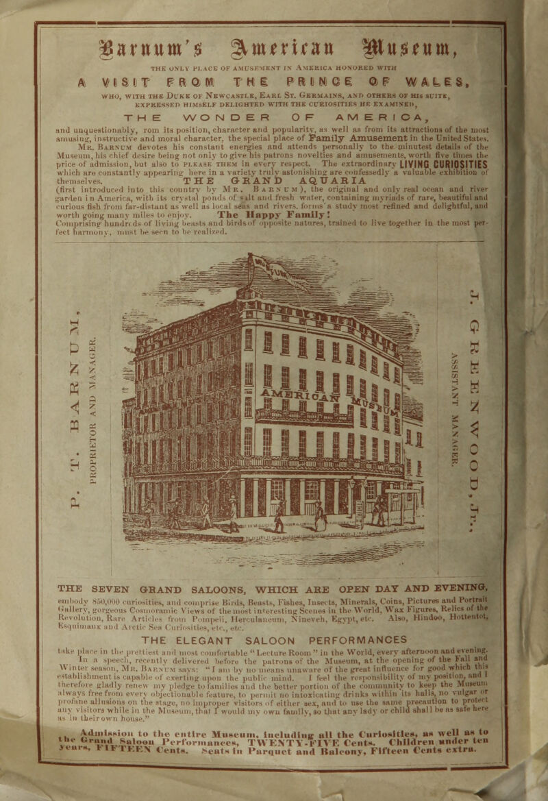 garnum'g gunmran Pu$*um, THE UM.I PLACE 'if AMUSEMENT IN AMERICA HOMO S I T Fft O W. TH1 P R D N QI i, with thk Dike of Newcastle, Eari. St. Gebuains, an KXPKES-iKTl HIMSELF DEMGHTKH WITH TH t. CL'EIO WALES. OF HIS SUITE, WONDER O R AMERICA, and unquestionably, rom its position, character and popularity, a^ well as from its attractions of the most amusing, instructive and moral character, the special place of Family Amusement in the United States. Mr. Baknlm devotes his constant energies and attends personally to the minutest details of the Museum, his chief desire being not only to give ma patrons novelties and amusements, worth five times the idmission, but also to please'them in every respect. The extraordinary LIVING CURIOSITIES n hich are constantly appearing here in a variety trulv astonishing are confessedly a valuable exhibition of THE GRAND AQUARIA I introduced Into this countrv by Mr. Barnum), the original and only real ■ garden i n America, with its crystal ponds of silt and fresh water, containing myriads of rare, beautiful anil curious fish from far-distant as'well ! fined and delightful, and worth going many miles to enjoy. The Happy Family I (' prising hundn ds of living lieasts and birdsof opposite natures, trained to live together in the mo li/ed. THE SEVEN GHAND SALOONS, 'WHICH AHE OPEN DAT AND EVENING, '■' ly S.iO.nou curiosities, and comprise Birds, Beasts, Fishes, Insects, Minerals, Coins, Pictures and Uallery, gorgeous . in the World. Wax Figures, K Nineveh. Egypt, etc. Also, Hindoo, Hottentot, - -i. Ran. Aiti. I, quimaui and Arctic Sea Curiositi THE ELEGANT SALOON PERFORMANCES Admission to the entire Museum. Including all the Curiosities, ax well as to the Brand Saloou Performances, TH KNTY-rlVH Cent*. Children under ten rear., * i >, ■ KKN «,.„,„ ,seat>« In l>arquct and Balcony, Fifteen tents extra.