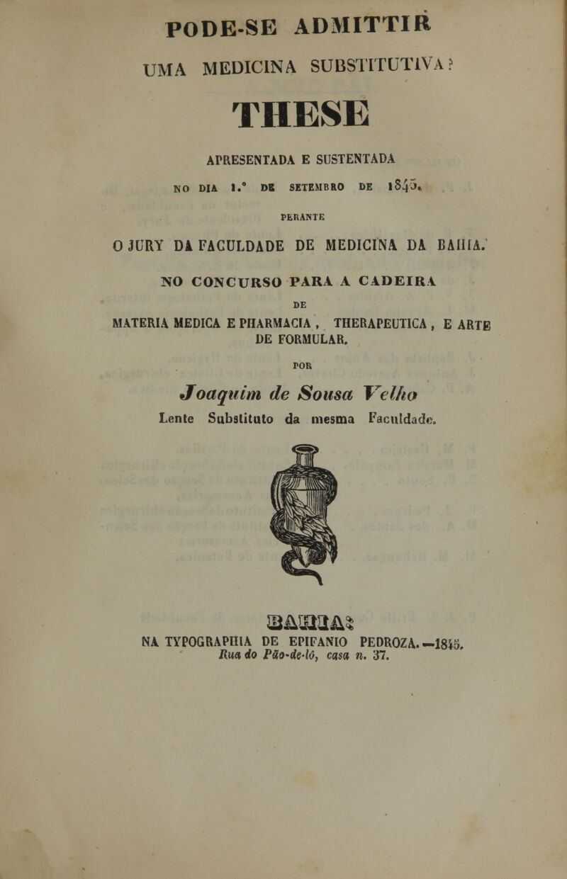 PO D ES E ADMITTIB UMA MEDICINA SUBSTITUTIVA.' THESE ArRESENTADA E SUSTENTADA NO DIA I.° DR SETEMBRO DE l8458 PLHANTE OJURY Dl FACULDADE DE MEDICINA DA BAHIA. NO CONCURSO PARA A CADEIRA DE MATÉRIA MEDICA E PHARMACIA , THERAPEUTICA , E ARTE DE FORMULAR. tor Joaquim de Sousa Velho Lente Substituto da mesma Faculdade. JSIJTX^ NA TYPOGRAPHIA DE EPIFÂNIO PEDROZA. -1845, Rua do Pão-de-lô, casa n. 37.