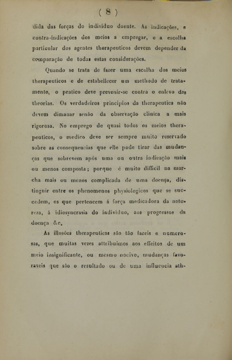 dida das forças do individuo doente. As indicações, e contra-indicaçóes dos meios a empregar, e a escolha particular dos agentes lherapeuticos devem depender da comparação de todas estas considerações. Quando se trata de fazer uma escolha dos meios lherapeuticos e de cstabelleccr uai methodo de trata- mento, o pratico deve prevenir-se contra o enlevo das iheorias. Os verdadeiros princípios da therapeutica não devem dimanar senão da observação clinica a mais rigorosa. No emprego de quasi todos os meios lhera- peuticos, o medico deve ser sempre muito reservado sobre as consequências que elle pode tirar das mudan- ças que sobrevem após uma ou outra indicação mais ou menos composta; porque é muito diííicil na mar- cha mais ou menos complicada de uma doença, dis- tinguir entre os phenomenos physrologicos que se suc- cedem, os que pertencem á força medicadora da natu» reza, a idiosyncrasia do individuo, aos progressos da doença è\c. As illusõcs lherapeulicas são tão fáceis e numero- sas, que muitas vezes allribuimos aos eííeitos de um meio insignificante, ou mesmo nocivo, mudanças favo- ráveis que são o resultado ou de uma influencia ath-