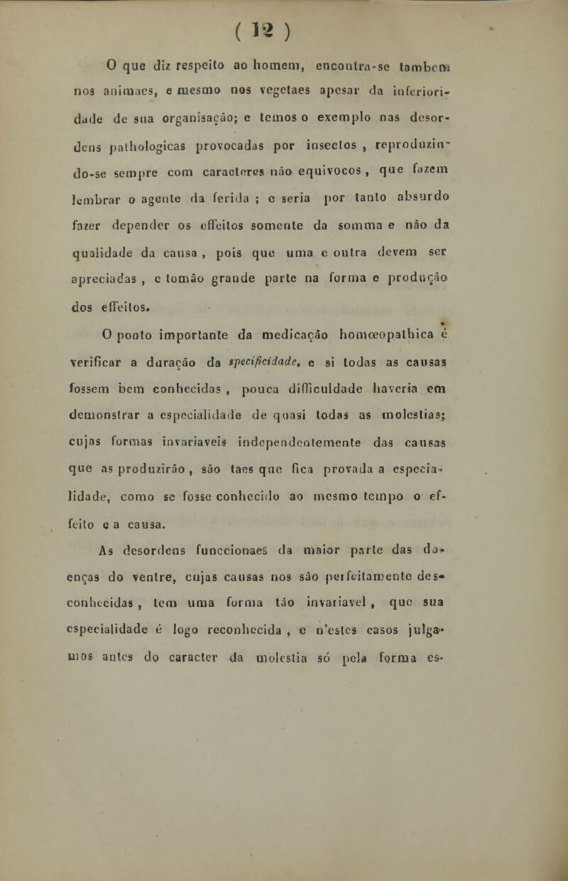 ( 18 ) O que diz respeito ao homem, encontra-sc lambem nos aniraaes, e mesmo nos vegetaes apesar da inferiori- dade de sua organisação; e temos o exemplo nas desor- dens palhologicas provocadas por insectos , reproduzin- do-se sempre com caracteres não equívocos , que fazem lembrar o agente da ferida ; c seria por tanto absurdo fazer depender os efTeitos somente da somma e náo da qualidade da causa , pois que uma e outra devem ser apreciadas , c tomâo grande parte na forma e produção dos efíeilos. ♦ O ponto importante da medicação homecopathica é verificar a duração da specificidade, e si Iodas as causas fossem bem conhecidas , pouca difficuldade haveria em demonstrar a especialidade de quasi todas as moléstias; cujas formas invariáveis independentemente das causas que as produzirão , são taes que fica provada a especra* lidade, como se fosse conhecido ao mesmo tempo o ef- fcilo c a causa. As desordens funecionaes da maior parte das do- enças do ventre, cujas causas nos são perfeitamente des* conhecidas , tem uma forma tão invariável t que sua especialidade é logo reconhecida , e n'eslcs casos julga- mos antes do caracter da moléstia só pela forma es-