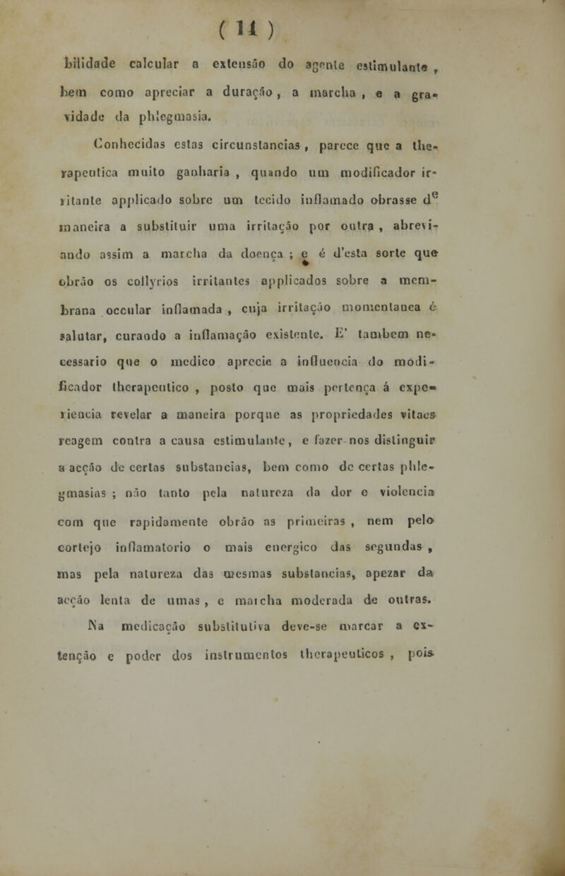 ( U) bilidade calcular a extensão do agonie estimulante liem como apreciar a duração, a marcha , e a gra- vidado da phlcgmasia. Conhecidas eslas circunstancias , parece que a the- rapeutica muito ganharia , quando um modificador ir- ritante applicado sobre um tecido inflamado obrasse de maneira a substituir uma irritação por outra , abrevi- ando assim a marcha da doença ; e é d'esta sorte que obrão os collyrios irritantes applicados sobre a mem- brana occular inflamada , enja irritação motncnlanea ó salutar, curando a inflamação existente. E' também ne- cessário que o medico aprecie a influencia do modi- ficador therapenlico , posto que mais pertença á expc» riencia revelar a maneira porque as propriedades vitaes reagem contra a causa estimulante, e fazer nos distinguir a acção de certas substancias, bem como de certas phlc- gmasias ; não tanto pela natureza da dor c violência com que rapidamente obrão as primeiras , nem pelo cortejo inflamatório o mais enérgico das segundas , mas pela natureza das mesmas substancias, apezar da acção lenta de umas, e maicha moderada de outras. Na medicação substitutiva deve-se marcar a ex- tenção e poder dos instrumentos thcrapeuLicos , pois