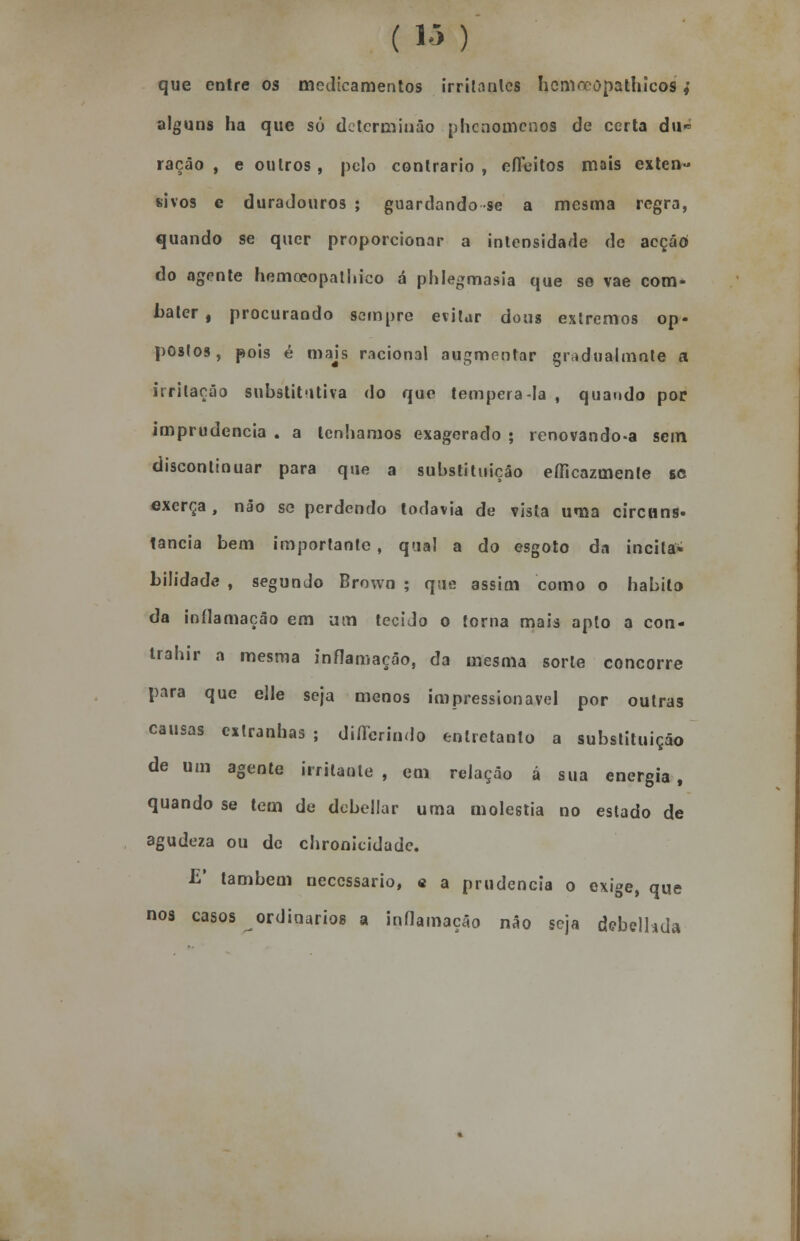 que entre os medicamentos irritantes hcniccopathicos,' alguns ha que só detcrminão phcnomcnos de certa du- ração , e outros, pelo contrario , eíFeitos mais exten- sivos e duradouros ; guardando se a mesma regra, quando se quer proporcionar a intensidade de acção do agente hemoeopathico á phlegmasia que so vae com- bater , procurando sempre evitar dous extremos op- postos, pois é majs racional augmentar gradualmnte a irritação substitutiva do que tempera-la , quando por imprudência . a lenhamos exagerado ; renovando-a sem discontinuar para que a substituição eíficazmenle se exerça, não se perdendo todavia de vista uma circuns- tancia bem importante, qual a do esgoto da incita* bilidade , segundo Brown ; que assim como o habito da inflamação em um tecido o torna mais apto a con- irahir a mesma inflamação, da mesma sorte concorre para que elle seja menos impressionavel por outras causas estranhas ; differindo entretanto a substituição de um agente irritante , em relação á sua energia , quando se tem de debellar uma moléstia no estado de agudeza ou de chronicidade. E* também necessário, « a prudência o exige, que nos casos ordinários a inflamação não seja debelhda