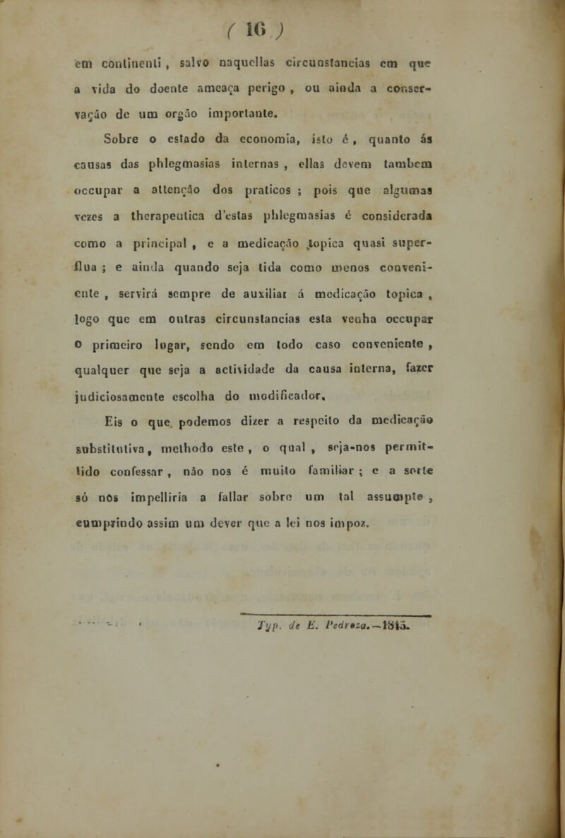 (i«; fettl conlincnli , salvo naqucllas circunstancias cm que a vida do doente ameaça perigo , ou ainda a conser- vação de um órgão importante. Sobre o estado da economia, isto é , quanto ás causas das phlegmasias internas , ellas devem também oceupar a attençâo dos práticos ; pois que algumas vezes a therapeutica destas phlegmasias é considerada como a principal , e a medicação Jopica quasi supér- flua ; e ainda quando seja lida como menos conveni- ente , servirá sempre de auxiliai á medicação tópica , logo que em outras circunstancias esta venha oceupar o primeiro logar, sendo em todo caso conveniente , qualquer que seja a actividade da causa interna, fazer judiciosamente escolha do modificador. Eis o que podemos dizer a respeito da medicarão substitutiva, methodo este, o qual, soja-nos permit- tido confessar , não nos é muito familiar ; e a sort« só nos impelliria a fallar sobre um tal assumpto, cumprindo assim um dever que a lei nos impoz. Jijp, de E. l>e<ir*za.-\$ia-