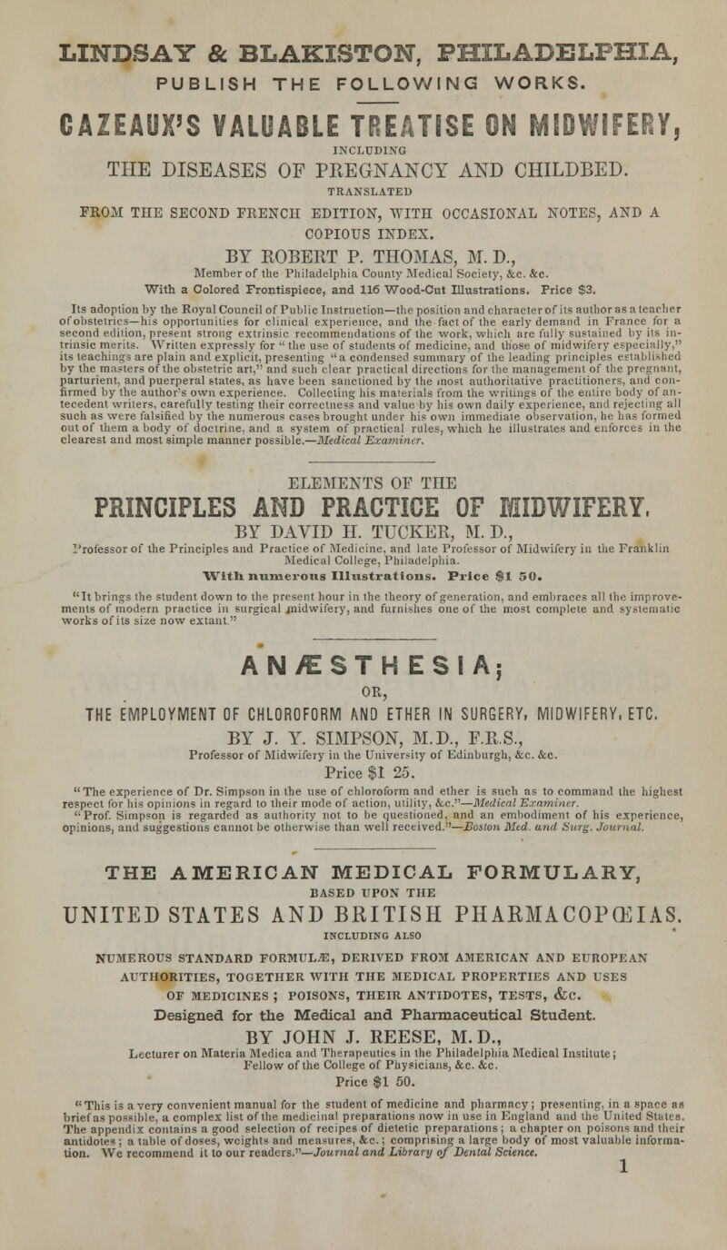 LINDSAY & BLAKISTON, PHILADELPHIA, PUBLISH THE FOLLOWING WORKS. CAZEAUX'S VALUABLE TREATISE ON MIDWIFERY, INCLUDING THE DISEASES OF PREGNANCY AND CHILDBED. TRANSLATED FROM THE SECOND FRENCH EDITION, WITH OCCASIONAL NOTES, AND A COPIOUS INDEX. BY ROBERT P. THOMAS, M. D., Member of the Philadelphia County Medical Society, &c. &c. With a Colored Frontispiece, and 116 Wood-Cut Illustrations. Price $3. Its adoption by the Royal Council of Public Instruction—the position and character of its author as a teacher of obstetrics—his opportunities for clinical experience, and the fact of the early demand in France for a second edition, present strong extrinsic recommendations of the work, which are fully sustained by its in- trinsic merits. Written expressly for  the use of students of medicine, and those of midwifery especially, its teachings are plain and explicit, presenting l'a condensed summary of the leading principles established by the masters of the obstetric art, and such clear practical directions for the management of the pregnant, parturient, and puerperal states, as have been sanctioned by the most authoritative practitioners, and con- firmed by the author's own experience. Collecting his materials from the writings of the entire body of an- tecedent writers, carefully testing their correctness and value by his own daily experience, and rejecting all such as were falsified by the numerous cases brought under his own immediate observation, he has formed out of them a body of doctrine, and a system of practical rules, which he illustrates and enforces in the clearest and most simple manner possible.—Medical Examiner. ELEMENTS OF THE PRINCIPLES AND PRACTICE OF MIDWIFERY, BY DAVID H. TUCKER, M. D., Professor of the Principles and Practice of Medicine, and late Professor of Midwifery in the Franklin Medical College, Philadelphia. Witli numerous Illustrations. Price $1 50. It brings the student down to the present hour in the theory of generation, and embraces all the improve- ments of modern practice in surgical niidwifery, and furnishes one of the most complete and systematic works of its size now extant. AN/ESTHESIA; OR, THE EMPLOYMENT OF CHLOROFORM AND ETHER IN SURGERY, MIDWIFERY, ETC. BY J. Y. SIMPSON, M.D., F.R.S., Professor of Midwifery in the University of Edinburgh, &c. &c. Price $1 25. The experience of Dr. Simpson in the use of chloroform and ether is such as to command the highest respect for his opinions in regard to their mode of action, utility, &c.—Medical Examiner. Prof. Simpson is regarded as authority not to be questioned, and an embodiment of his experience, opinions, and suggestions cannot be otherwise than well received.—Boston Med. and Surg. Journal. THE AMERICAN MEDICAL FORMULARY, BASED UPON THE UNITED STATES AND BRITISH PHARMACOPEIAS. INCLUDING ALSO NUMEROUS STANDARD FORMULA, DERIVED FROM AMERICAN AND EUROPEAN AUTHORITIES, TOGETHER WITH THE MEDICAL PROPERTIES AND USES OF MEDICINES ; POISONS, THEIR ANTIDOTES, TESTS, &C. Designed for the Medical and Pharmaceutical Student. BY JOHN J. REESE, M. D., Lecturer on Materia Medica and Therapeutics in the Philadelphia Medical Institute; Fellow of the College of Physicians, &c. &c. Price $1 50. This is a very convenient manual for the student of medicine and pharmacy; presenting, in a space as brief as possible, a complex list of the medicinal preparations now in use in England and the United States. The appendix contains a good selection of recipes of dietetic preparations; a chapter on poisons and their antidotes ; a table of doses, weights and measures, &c.; comprising a large body of most valuable informa- tion. We recommend it to our readers.—Journal and Library of Dental Science.