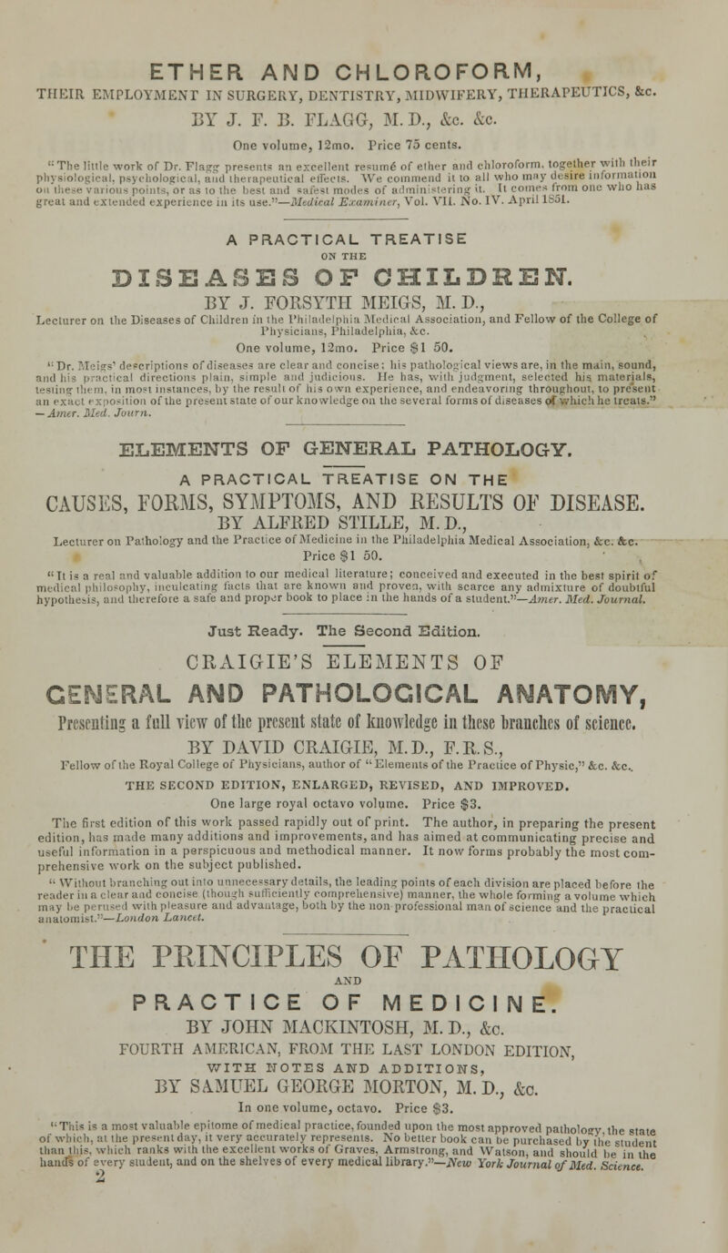 ETHER AND CHLOROFORM, THEIR EMPLOYMENT IN SURGERY, DENTISTRY, MIDWIFERY, THERAPEUTICS, &c. BY J. F. B. FLAGG, M.D., &c. &o. One volume, 12mo. Price 75 cents. ':The little work of Dr. Plagg presents an excellent resume of ether and chloroform, together with their physiological, psychological, and therapeutical effects. We commend it to all who may desire information on these various points, or as to the best and Barest modes of administering it. It comes from one who has great and extended experience in its use.—Medical Examiner, Vol. VII. No. IV. April 1S51. A PRACTICAL TREATISE ON THE DISEASES OF CHILDREN. BY J. FORSYTH MEIGS, M. D., Lecturer on the Diseases of Children in the Philadelphia Medical Association, and Fellow of the College of Physicians, Philadelphia, &c. One volume, 12mo. Price $1 50. l;Dr. Meigs' descriptions of diseases are clear and concise; his pathological views are, in the main, sound, and his practical directions plain, simple and judicious. He has, with judgment, selected his materials, i in most instances, by the result of his own experience, and endeavoring throughout, to present an exact ex position of the present state of our knowledge on the several forms of diseases of which he treats.' — Amur. Med. Journ. ELEMENTS OF GENERAL PATHOLOGY. A PRACTICAL TREATISE ON THE CAUSES, FORMS, SYMPTOMS, AND RESULTS OF DISEASE. BY ALFRED STILLE, M.D., Lecturer on Pathology and the Practice of Medicine in the Philadelphia Medical Association, &c. &c. Price $1 50. It is a real and valuable addition to our medical literature; conceived and executed in the best spirit of medical philosophy, inculcating facts that ore known and proven, with scarce any admixture of doubtful hypothesis, and therefore a safe and proper book to place in the hands of a student.—Amer. Med. Journal. Just Ready. The Second Edition. CRAIGIE'S ELEMENTS OF GENERAL AND PATHOLOGICAL ANATOMY, Presenting a full view of the present state of knowledge in these branches of science. BY DAVID CRAIGIE, M.D., F.R.S., Fellow of the Royal College of Physicians, author of Elements of the Practice of Physic, &c. &c. THE SECOND EDITION, ENLARGED, REVISED, AND IMPROVED. One large royal octavo volume. Price $3. The first edition of this work passed rapidly out of print. The author, in preparing the present edition, has made many additions and improvements, and lias aimed at communicating precise and useful information in a perspicuous and methodical manner. It now forms probably the most com- prehensive work on the subject published. '• Without branching out into unnecessary details, the leading points of each division are placed before the reader ill a clear aad concise (thi tltly comprehensive) manner, the whole forming avolume which may be perused with pleasure and advantage, both by the non professional man of science and the practical anatomist.—London Lancet. THE PRINCIPLES OF PATHOLOGY AND PRACTICE OF MEDICINE. BY JOHN MACKINTOSH, M. D., &c. FOURTH AMERICAN, FROM THE LAST LONDON EDITION, WITH NOTES AND ADDITIONS, BY SAMUEL GEORGE MORTON, M. D.? &c. In one volume, octavo. Price $3. This is a mo=t valuable epitome of medical practice, founded upon the most approved patholoT the state of which, at the present day. it very accurately represents. No better book can be purchased by the student than this, which ranks with tlie excellent works of Graves, Armstrong, and Watson, and should be in the hands of every student, and on the shelves of every medical library.—New York Journal of Med. Science. M