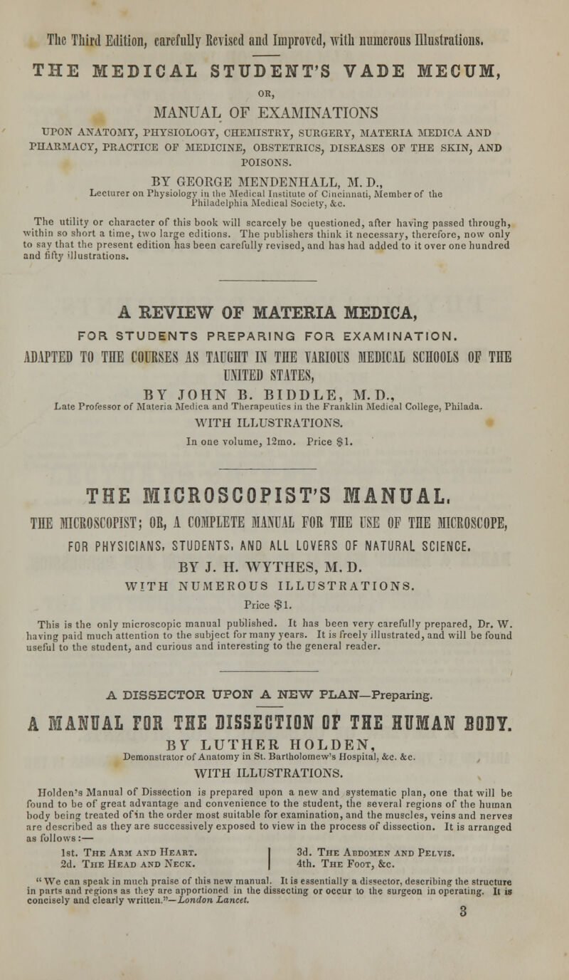 The Third Edition, carefully Revised and Improved, with numerous Illustrations. THE MEDICAL STUDENT'S VADE MECTJM, OR, MANUAL OF EXAMINATIONS UPON ANATOMY, PHYSIOLOGY, CHEMISTRY, SURGERY, MATERIA MEDICA AND PHARMACY, PRACTICE OF MEDICINE, OBSTETRICS, DISEASES OP THE SKIN, AND POISONS. BY GEORGE MENDENHALL, M. D., Lecturer on Physiology in the Medical Institute of Cincinnati, Member of the Philadelphia Medical Society, &c. The utility or character of this book will scarcely be questioned, after having passed through, within so short a time, two large editions. The publishers think it necessary, therefore, now only to say that the present edition has been carefully revised, and has had added to it over one hundred and fifty illustrations. A REVIEW OF MATERIA MEDICA, FOR STUDENTS PREPARING FOR EXAMINATION. ADAPTED TO THE COURSES AS TAUGHT IN THE VARIOUS MEDICAL SCHOOLS OF THE UNITED STATES, BY JOHN B. BIDDLE, M. D., Late Professor of Materia Medica and Therapeutics in the Franklin Medical College, Philada. WITH ILLUSTRATIONS. In one volume, 12mo. Price $1. THE MICROSCOPIST'S MANUAL, THE MICROSCOPIST; OR, A COMPLETE MANUAL FOR THE USE OF THE MICROSCOPE, FOR PHYSICIANS, STUDENTS, AND ALL LOVERS OF NATURAL SCIENCE. BY J. H. WYTHES, M. D. WITH NUMEROUS ILLUSTRATIONS. Price $1. This is the only microscopic manual published. It has been very carefully prepared, Dr. W. having paid much attention to the subject for many years. It is freely illustrated, and will be found useful to the student, and curious and interesting to the general reader. A DISSECTOR UPON A NEW PLAN—Preparing. A MANUAL FOR THE DISSECTION OF THE HUMAN BODY. BY LUTHER HOLDEN, Demonstrator of Anatomy in St. Bartholomew's Hospital, &c. &c. WITH ILLUSTRATIONS. Holden's Manual of Dissection is prepared upon a new and systematic plan, one that will be found to be of great advantage and convenience to the student, the several regions of the human body being treated ofin the order most suitable for examination, and the muscles, veins and nerves are described as they are successively exposed to view in the process of dissection. It is arranged as follows:— 1st. The Arm and Heart. 3d. The Abdomen and Pelvis. 2d. The Head and Neck. 4th. The Foot, &c.  We can speak in much praise of this new manual. It is essentially a dissector, describing- the structure in parts and regions as they are apportioned in the dissecting or occur to the surgeon in operating. It is concisely and clearly written.— London Lancet.