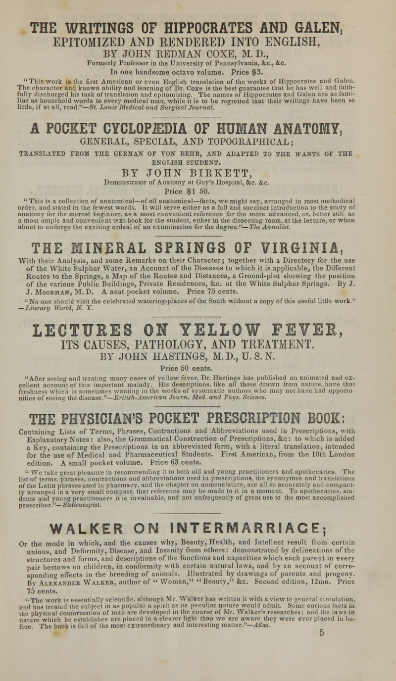 THE WRITINGS OF HIPPOCRATES AND GALEN, EPITOMIZED AND RENDERED INTO ENGLISH, BY JOHN KEDMAN COXE, M. D., Formerly Professor in the University of Pennsylvania, &c, &c. In one handsome octavo volume. Price $3. This work is the first American or even English translation of the works of Hippocrates and Galen. The character and known ability and learning of Dr. Coxe is the best guarantee that he has well and faith- fully discharged his task of translation and epitomizing. The names of Hippocrates and Galen are as fami- liar as household words to every medical man, while it is to be regretted that their writings have been so little, if at all, read.—St. Louis Medical and Surgical Journal. A POCKET CYCLOPEDIA OF HUMAN ANATOMY, GENERAL, SPECIAL, AND TOPOGRAPHICAL; TRANSLATED FROM THE GERMAN OF VON BEHR, AND ADAPTED TO THE WANTS OF THE ENGLISH STUDENT. BY JOHN BIRKETT, Demonstrator of Anatomy at Guy's Hospital, &c. &c. Price $1 50. This is a collection of anatomical—of all anatomical—facts, we might say, arranged in most methodical order, and stated in the fewest words. It will serve either as a full and succinct introduction to the study of anatomy for the merest beginner, as a most convenient reference for the more advanced, or, better still, as a most ample and convenient text-book for the student, either in the dissecting room, at the lecture, or when about to undergo the exciting ordeal of an examination for the degree.—The Annalist. THE MINERAL SPRINGS OF VIRGINIA, With their Analysis, and some Remarks on their Character; together with a Directory for the use of the White Sulphur Water, an Account of the Diseases to which it is applicable, the Different Routes to the Springs, a Map of the Routes and Distances, a Ground-plot showing the position of the various Public Buildings, Private Residences, &c. at the White Sulphur Springs. By J. J. Moorman, M. D. A neat pocket volume. Price 75 cents. No one should visit the celebrated watering-places of the South without a copy of this useful little work. — Literary World, N. Y. LECTURES ON YELLOW FEVER, ITS CAUSES, PATHOLOGY, AND TREATMENT. BY JOHN HASTINGS, M. D., U. S. N. Price 50 cents. After seeing and treating many cases of yellow fever. Dr. Hastings has published an animated and ex- cellent account of this important malady. His descriptions, like all those drawn from nature, have that freshness which is sometimes wanting in the works of systematic authors who may not have had opportu nities of seeing the disease.—British-American Journ. Med. and Phys. Science. THE PHYSICIAN'S POCKET PRESCRIPTION BOOK: Containing Lists of Terms, Phrases, Contractions and Abbreviations used in Prescriptions, with Explanatory Notes: also, the Grammatical Construction of Prescriptions, &c : to which is added a Key, containing the Prescriptions in an abbreviated form, with a literal translation, intended for the use of Medical and Pharmaceutical Students. First American, from the 10th London edition. A small pocket volume. Price 63 cents.  We take great pleasure in recommending it to both old and young practitioners and apothecaries. The list of terms, phrases, contractions and abbreviations used in prescriptions, the synonymes and translations of the Latin phrases used in pharmacy, and the chapter on nomenclature, are all so accurately and compact- ly arranged in a very small compass, that reference may be made to it in a moment. To apothecaries, stu- dents and young practitioners it is invaluable, and not unfrequently of great use to the most accomplished prescribes— Stethoscopist. WALKER OH INTERMARRIAGE; Or the mode in which, and the causes why. Beauty, Health, and Intellect result from certain unions and Deformity, Disease, and Insanity from others: demonstrated by delineations of the structures and forms, and descriptions of the functions and capacities which each parent in every pair bestows on children, in conformity with certain natural laws, and by an account of corre- sponding effects in the breeding of animals. Illustrated by drawings of parents and progeny. By Alexander Walker, author of  Woman, Beauty, &c. Second edition, 12mo. Price 75 cents. The work is essentially scientific, although Mr. Walker has written it with a viewto general circulation, and has treated the subject in as popular a spirit as its peculiar nature would admit. Some curious tacts in the physical conformation of man are developed in the course of Mr. Walker's researches; and the laws in nature which he establishes are placed in a clearer light than we are aware they were ever placed in be- fore. The book is full of the most extraordinary and interesting matter.—Atlas.