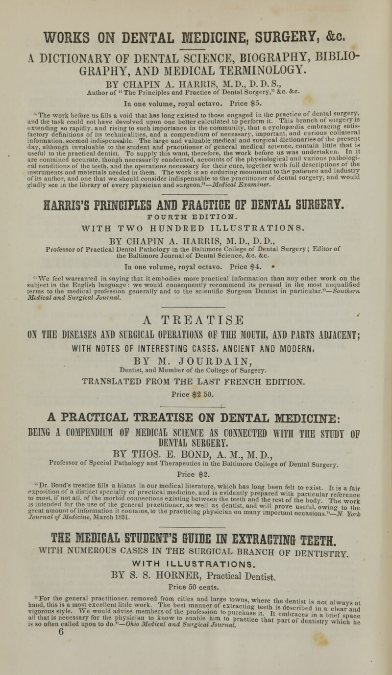 WORKS ON DENTAL MEDICINE, SURGERY, &c. A DICTIONARY OF DENTAL SCIENCE, BIOGRAPHY, BIBLIO- GRAPHY, AND MEDICAL TERMINOLOGY. BY CHAPIN A. HARRIS, M. D., D. D. S., Author of The Principles and Practice of Dental Surgery, &c. &c. In one volume, royal octavo. Price $5. 'The work before us fills a void that has long existed to those engaged in the practice of dental surgery, and the task could not have devolved upon one better calculated to perform it. This branch of surgery is extending so rapidly, and rising to such importance in the community, that a cyclopcedia embracing satis- factory definitions of its technicalities, and a compendium of necessary, important, and curious collateral information, seemed indispensable. The large and valuable medical and surgical dictionaries of the present day, although invaluable to the student and practitioner of general medical science, contain little that is useful to the practical dentist. To supply this want, therefore, the work before us was undertaken. In it are contained accurate, though necessarily condensed, accounts of the physiological and various pathologi- cal conditions of the teeth, and the operations necessary for their cure, together with full descriptions of the instruments and materials needed in them. The work is an enduring monument to the patience and industry of its author, and one that we should consider indispensable lo the practitioner of dental surgery, and would gladly see in the library of every physician and surgeon.—Medical Examiner, HARRIS'S PRINCIPLES AND PRACTICE OF DENTAL SURGERY. FOURTH EDITION. WITH TWO HUNDRED ILLUSTRATIONS. BY CHAPIN A. HARRIS, M.D.,D.D., Professor of Practical Dental Pathology in the Baltimore College of Dental Surgery ; Editor of the Baltimore Journal of Denial Science, &c. &c. In one volume, royal octavo. Price $4. • '•We feel warran'ed in saying that it embodies more practical information than any other work on the subject in the English language : we would consequently recommend its perusal in the most unqualified terms to the medical profession generally and to the scientific Surgeon Dentist in particular.—Southern Medical and Surgical Journal. A TREATISE ON THE DISEASES AND SURGICAL OPERATIONS OF THE MOUTH, AND PARTS ADJACENT; WITH NOTES OF INTERESTING CASES, ANCIENT AND MODERN, BY M. JOURDAIN, Dentist, and Member of the College of Surgery. TRANSLATED FROM THE LAST FRENCH EDITION. Price $2 50. A PRACTICAL TREATISE ON DENTAL MEDICINE: BEING A COMPENDIUM OF MEDICAL SCIENCE AS CONNECTED WITH THE STUDY OF DENTAL SURGERY. BY THOS. E. BOND, A. M., M. D., Professor of Special Pathology and Therapeutics in the Baltimore College of Dental Surgery. Price $2. Dr. Bond's treatise fills a hiatus in our medical literature, which has long been felt to exist It is a fair exposition of a distinct specialty of practical medicine, and is evidently prepared with particular reference to most, if not all, of the morbid connections existing between the teeth and the rest of the body The work is intended for the use of the general practitioner, as well as dentist, and will prove useful owing- to the great amount of information it contains, to the practicing physician on many important occasions —N Ynrk Journal of Medicine, March 1651. THE MEDICAL STUDENT'S GUIDE IN EXTRACTING TEETH. WITH NUMEROUS CASES IN THE SURGICAL BRANCH OF DENTISTRY. WITH ILLUSTRATIONS. BY S. S. HORNER, Practical Dentist. Price 50 cents.