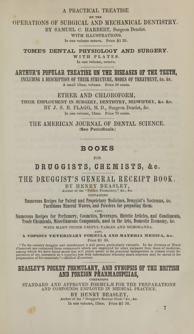 ON THE OPERATIONS OF SURGICAL AND MECHANICAL DENTISTRY. BY SAMUEL C. HARBERT, Surgeon Dentist. WITH ILLUSTRATIONS. In one volume octavo. Price $1 25. TOME'S DENTAL PHYSIOLOGY AND SURGERY. WITH PLATES. In one volume, octavo. ARTHUR'S POPULAR TREATISE ON THE DISEASES OF THE TEETH, INCLUDING A DESCRIPTION OF THEIR STRUCTURE, MODES OF TREATMENT, &c. &c. A small 12mo. volume. Price 50 cents. ETHER AND CHLOROFORM, THEIR EMPLOYMENT IN SURGERY, DENTISTRY, MIDWIFERY, &c. &c. BY J. S. B. FLAGO, M. D., Surgeon Dentist, &c. In one volume, 12mo. Price 75 cents. THE AMERICAN JOURNAL OF DENTAL SCIENCE. (See Periodicals.) BOOKS FOR DRUGGISTS, CHEMISTS, &c, THE DRUGGIST'S GENERAL RECEIPT BOOK. BY HENRY BEASLEY, Author of the Pocket Formulary, &c, &c. CONTAINING Numerous Recipes for Patent and Proprietary Medicines, Druggist's Nostrums, &c. Factitious Mineral Waters, and Powders for preparing them. ALSO, Numerous Recipes for Perfumery, Cosmetics, Beverages, Dietetic Articles, and Condiments, Trade Chemicals, Miscellaneous Compounds, used in the Arts, Domestic Economy, &c. WITH MANY OTHER USEFUL TABLES AND MEMORANDA.. ALSO, A COPIOUS VETERINARY FORMULA AND MATERIA MEDICA, «&c. Price $1 50.  To the country druggist and storekeeper it will prove particularly valuable. In the division of Trade Chemicals are contained those compounds which are employed for other purposes than those of medicine, among which we have found much that will prove useful to the practical manipulator in almost every de- partment of art, inasmuch as it supplies him with information whereby much expense may be saved in the preparation of his materials.—Medical Examiner. BEASLEY'S POCKET FORMULARY, AND SYNOPSIS OF THE BRITISH ANB FOREIGN PHARMACOPEIAS, COMPRISING STANDARD AND APPROVED FORMULA FOR THE PREPARATIONS AND COMPOUNDS EMPLOYED IN MEDICAL PRACTICE. BY HENRY BEASLEY, Author of the  Druggist's Receipt Book, &c., &c. In one volume, 12mo. Price $1 50.