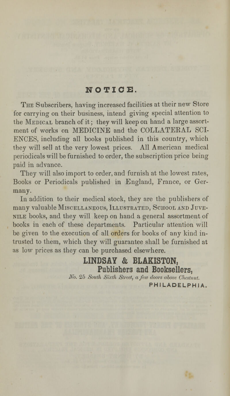 NOTICE. The Subscribers, having increased facilities at their new Store for carrying on their business, intend giving special attention to the Medical branch of it; they will keep on hand a large assort- ment of works on MEDICINE and the COLLATERAL SCI- ENCES, including all books published in this country, which they will sell at the very lowest prices. All American medical periodicals will be furnished to order, the subscription price being paid in advance. They will also import to order, and furnish at the lowest rates, Books or Periodicals published in England, France, or Ger- many. In addition to their medical stock, they are the publishers of many valuable Miscellaneous, Illustrated, School and Juve- nile books, and they will keep on hand a general assortment of books in each of these departments. Particular attention will be given to the execution of all orders for books of any kind in- trusted to them, which they will guarantee shall be furnished at as low prices as they can be purchased elsewhere. LINDSAY & BLAKISTON, Publishers and Booksellers, No. 25 South Sixth Street, a few c7oors above Chestnut. PHILADELPHIA.