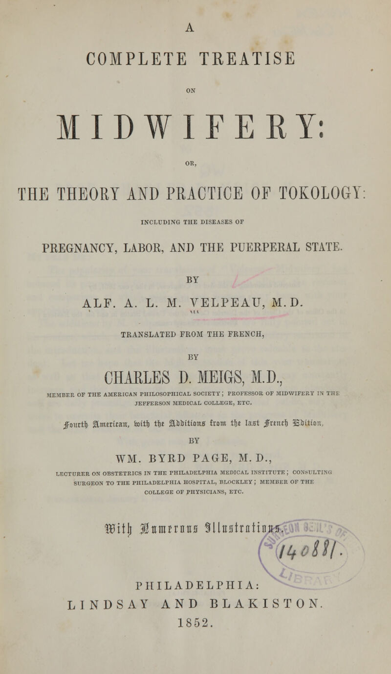M I D W I F E K Y: OR, THE THEORY AND PRACTICE OF TOKOLOGY: INCLUDING THE DISEASES OF PREGNANCY, LABOR, AND THE PUERPERAL STATE. BY ALF. A. L. M. VELPEAU, M. D. 1 Ml TRANSLATED FROM THE FRENCH, BY CHARLES D. MEIGS, M.D., MEMBER OF THE AMERICAN PHILOSOPHICAL SOCIETY ; PROFESSOR OF MIDWIFERY IN THE JEFFERSON MEDICAL COLLEGE, ETC. ^ourtlj &numan, faritlj tit QWitions from tit last $tt\xti BMtion, BY WM. BYRD PAGE, M. D., LECTURER ON OBSTETRICS IN THE PHILADELPHIA MEDICAL INSTITUTE J CONSULTING SURGEON TO THE PHILADELPHIA HOSPITAL, BLOCKLEY ; MEMBER OF THE COLLEGE OF PHYSICIANS, ETC. Wity Mumttnu Sllttstnrfinits. PHILADELPHIA: LINDSAY AND BLAKISTON 1852.