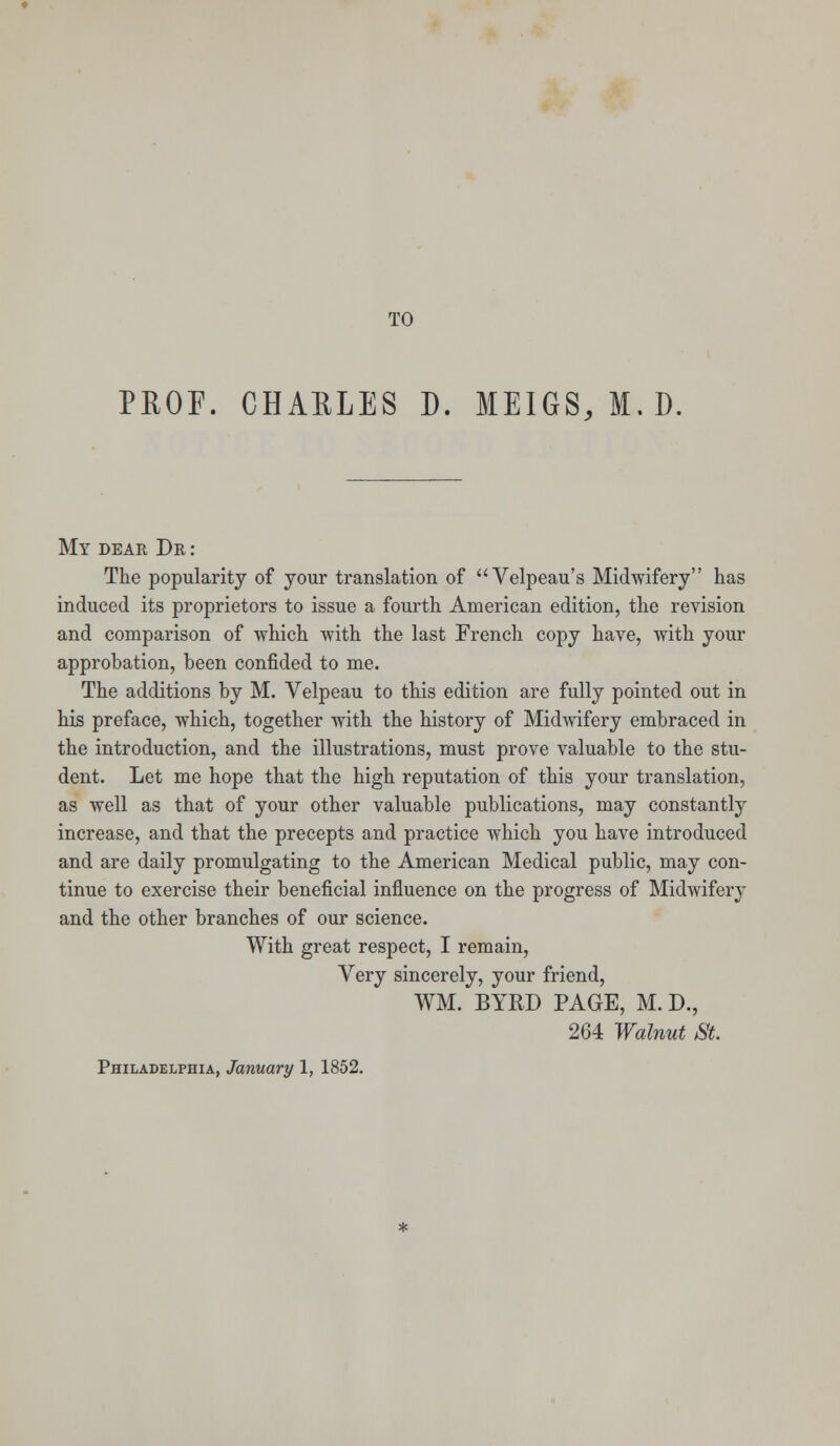 PROF. CHARLES D. MEIGS, M. D. My dear Dr : The popularity of your translation of Velpeau's Midwifery has induced its proprietors to issue a fourth American edition, the revision and comparison of which with the last French copy have, with your approbation, been confided to me. The additions by M. Velpeau to this edition are fully pointed out in his preface, which, together with the history of Midwifery embraced in the introduction, and the illustrations, must prove valuable to the stu- dent. Let me hope that the high reputation of this your translation, as well as that of your other valuable publications, may constantly increase, and that the precepts and practice which you have introduced and are daily promulgating to the American Medical public, may con- tinue to exercise their beneficial influence on the progress of Midwifery and the other branches of our science. With great respect, I remain, Very sincerely, your friend, WM. BYRD PAGE, M. D., 264 Walnut St.