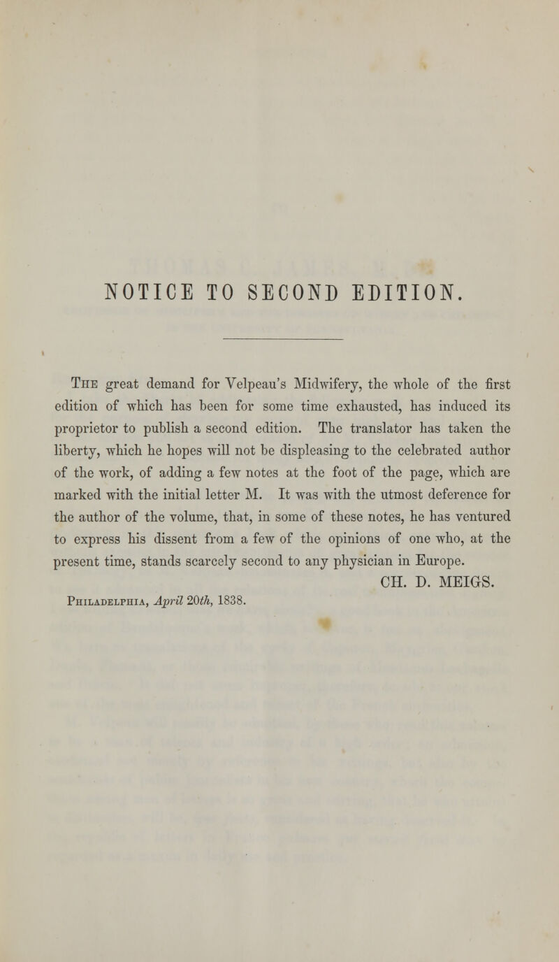 NOTICE TO SECOND EDITION. The great demand for Velpeau's Midwifery, the whole of the first edition of which has been for some time exhausted, has induced its proprietor to publish a second edition. The translator has taken the liberty, which he hopes will not be displeasing to the celebrated author of the work, of adding a few notes at the foot of the page, which are marked with the initial letter M. It was with the utmost deference for the author of the volume, that, in some of these notes, he has ventured to express his dissent from a few of the opinions of one who, at the present time, stands scarcely second to any physician in Europe. CH. D. MEIGS. Philadelphia, April 20th, 1838.