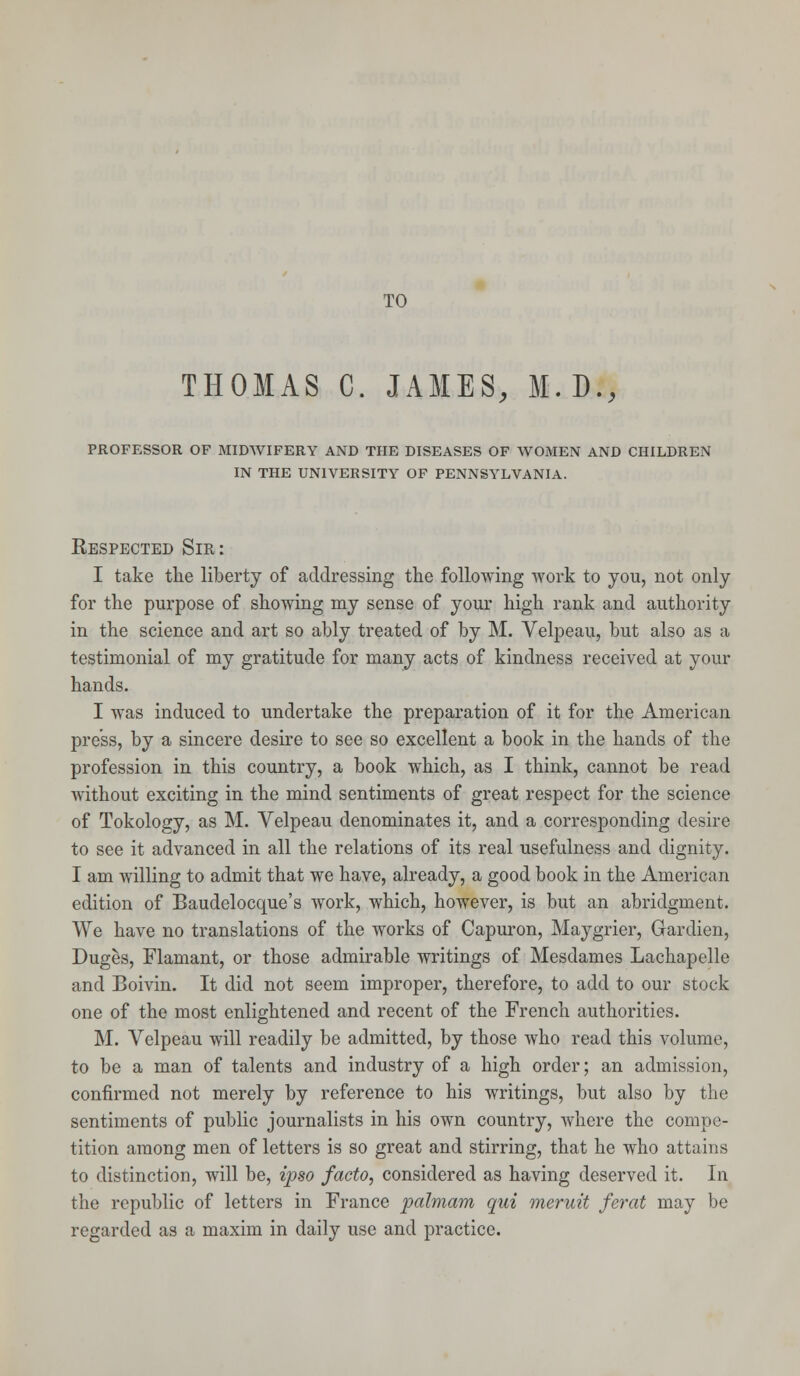THOMAS C. JAMES, M.D., PROFESSOR OF MIDWIFERY AND THE DISEASES OF WOMEN AND CHILDREN IN THE UNIVERSITY OF PENNSYLVANIA. Respected Sir: I take the liberty of addressing the following work to you, not only for the purpose of showing my sense of your high rank and authority in the science and art so ably treated of by M. Velpeau, but also as a testimonial of my gratitude for many acts of kindness received at your hands. I was induced to undertake the preparation of it for the American press, by a sincere desire to see so excellent a book in the hands of the profession in this country, a book which, as I think, cannot be read without exciting in the mind sentiments of great respect for the science of Tokology, as M. Velpeau denominates it, and a corresponding desire to see it advanced in all the relations of its real usefulness and dignity. I am willing to admit that we have, already, a good book in the American edition of Baudelocque's work, which, however, is but an abridgment. We have no translations of the works of Capuron, Maygrier, Gardien, Duges, Flamant, or those admirable writings of Mesdames Lachapelle and Boivin. It did not seem improper, therefore, to add to our stock one of the most enlightened and recent of the French authorities. M. Velpeau will readily be admitted, by those who read this volume, to be a man of talents and industry of a high order; an admission, confirmed not merely by reference to his writings, but also by the sentiments of public journalists in his own country, where the compe- tition among men of letters is so great and stirring, that he who attains to distinction, will be, ipso facto, considered as having deserved it. In the republic of letters in France palmam qui meruit ferat may be regarded as a maxim in daily use and practice.