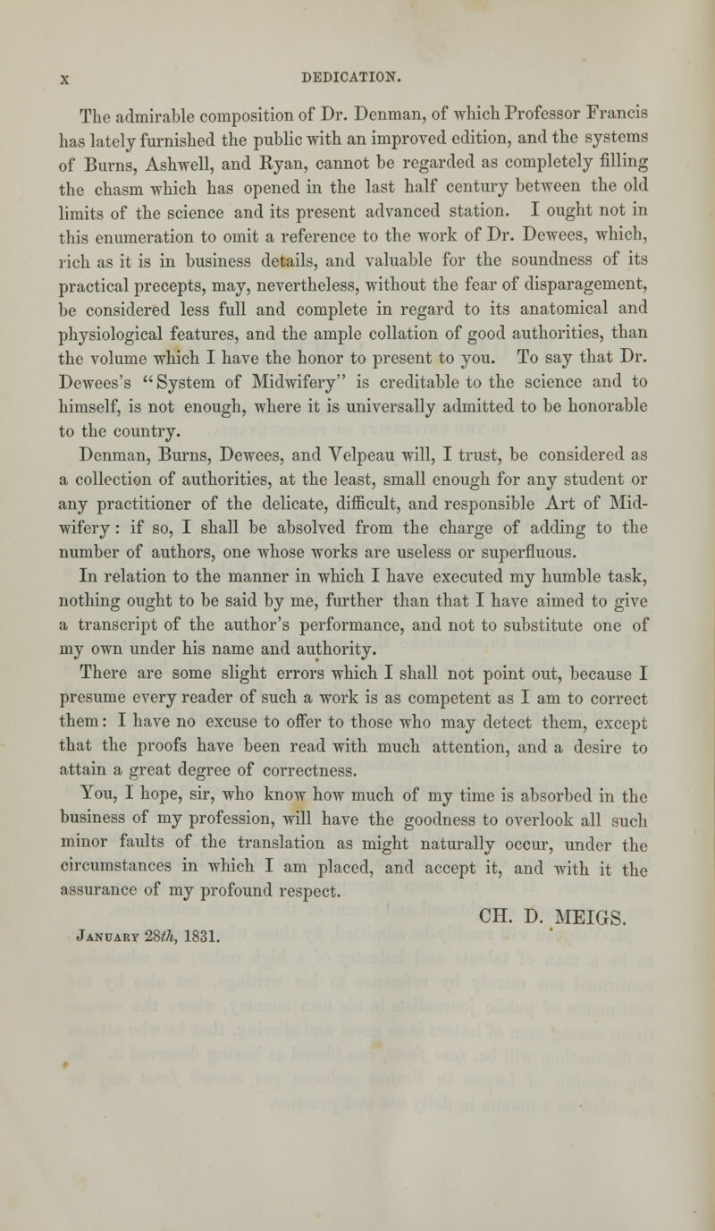 The admirable composition of Dr. Denman, of which Professor Francis has lately furnished the public with an improved edition, and the systems of Burns, Ashwell, and Ryan, cannot be regarded as completely filling the chasm which has opened in the last half century between the old limits of the science and its present advanced station. I ought not in this enumeration to omit a reference to the work of Dr. Dewees, which, rich as it is in business details, and valuable for the soundness of its practical precepts, may, nevertheless, without the fear of disparagement, be considered less full and complete in regard to its anatomical and physiological features, and the ample collation of good authorities, than the volume which I have the honor to present to you. To say that Dr. Dewees's System of Midwifery is creditable to the science and to himself, is not enough, where it is universally admitted to be honorable to the country. Denman, Burns, Dewees, and Velpeau will, I trust, be considered as a collection of authorities, at the least, small enough for any student or any practitioner of the delicate, difficult, and responsible Art of Mid- wifery : if so, I shall be absolved from the charge of adding to the number of authors, one whose works are useless or superfluous. In relation to the manner in which I have executed my humble task, nothing ought to be said by me, further than that I have aimed to give a transcript of the author's performance, and not to substitute one of my own under his name and authority. There are some slight errors which I shall not point out, because I presume every reader of such a work is as competent as I am to correct them: I have no excuse to offer to those who may detect them, except that the proofs have been read with much attention, and a desire to attain a great degree of correctness. You, I hope, sir, who know how much of my time is absorbed in the business of my profession, will have the goodness to overlook all such minor faults of the translation as might naturally occur, under the circumstances in which I am placed, and accept it, and with it the assurance of my profound respect. CH. D. MEIGS. January 28*7*, 1831.