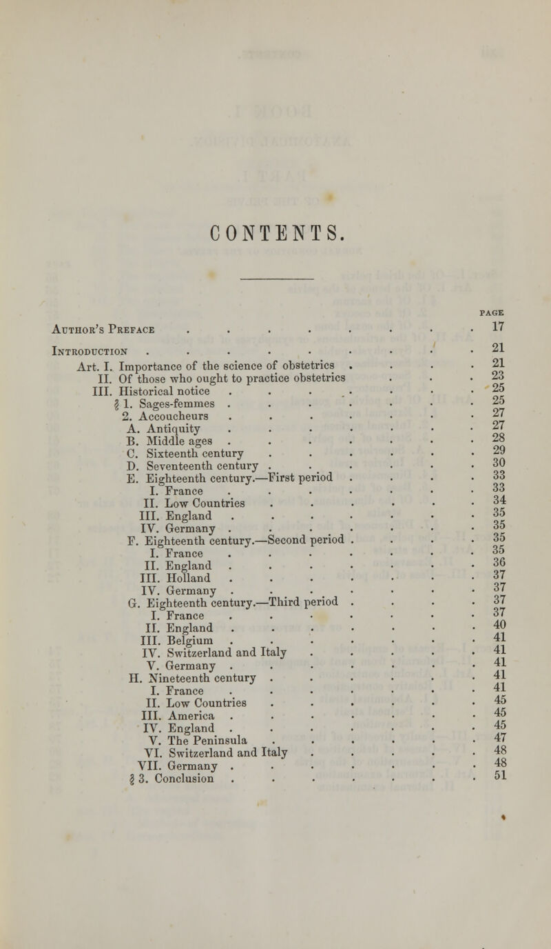 CONTENTS. Author's Preface .... Introduction ..... Art. I. Importance of the science of obstetrics II. Of those who ought to practice obstetrics III. Historical notice | 1. Sages-femmes 2. Accoucheurs A. Antiquity B. Middle ages C. Sixteenth century D. Seventeenth century . E. Eighteenth century.—First period I. France II. Low Countries III. England . IV. Germany . F. Eighteenth century.—Second period I. France II. England III. Holland . IV. Germany . G. Eighteenth century.—Third period I. France II. England III. Belgium IV. Switzerland and Italy V. Germany . H. Nineteenth century . I. France II. Low Countries III. America IV. England . V. The Peninsula VI. Switzerland and Italy VII. Germany . | 3. Conclusion PAGE 17 21 21 23 25 25 27 27 28 29 30 33 33 34 35 35 35 35 36 37 37 37 37 40 41 41 41 41 41 45 45 45 47 48 48 51