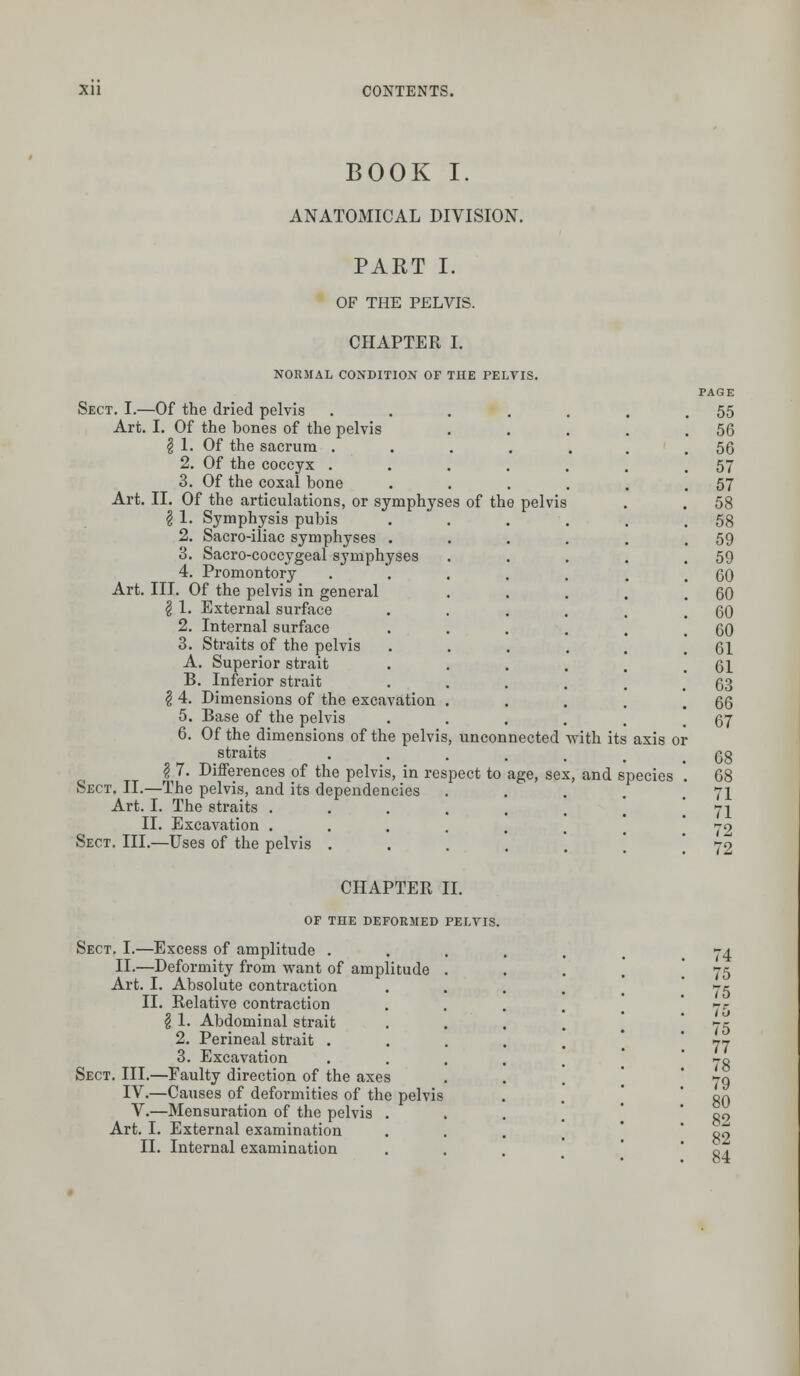 BOOK I. ANATOMICAL DIVISION. PART I. OF THE PELVIS. CHAPTER I. NORMAL CONDITION OF THE PELVIS. Sect. I.—Of the dried pelvis Art. I. Of the bones of the pelvis § 1. Of the sacrum . 2. Of the coccyx . 3. Of the coxal bone Art. II. Of the articulations, or symphyses of the pelvis \ 1. Symphysis pubis 2. Sacro-iliac symphyses . 3. Sacro-coccygeal symphyses 4. Promontory .... Art. III. Of the pelvis in general § 1. External surface 2. Internal surface 3. Straits of the pelvis A. Superior strait B. Inferior strait $ 4. Dimensions of the excavation . 5. Base of the pelvis 6. Of the dimensions of the pelvis, unconnected straits .... \ 7. Differences of the pelvis, in respect to age, sex Sect. II.—The pelvis, and its dependencies Art. I. The straits .... II. Excavation .... Sect. III.—Uses of the pelvis . CHAPTER II. OF THE DEFORMED PELVIS. Sect. I.—Excess of amplitude . II.—Deformity from want of amplitude Art. I. Absolute contraction II. Relative contraction § 1. Abdominal strait 2. Perineal strait . 3. Excavation Sect. III.—Faulty direction of the axes IV.—Causes of deformities of the pelvis V.—Mensuration of the pelvis . Art. I. External examination II. Internal examination with its , and axis or species 55 56 56 57 57 58 58 59 59 60 60 60 60 61 61 63 66 67 68 68 71 71 72 72 74 75 75 75 75 77 78 79 80 82 82 84