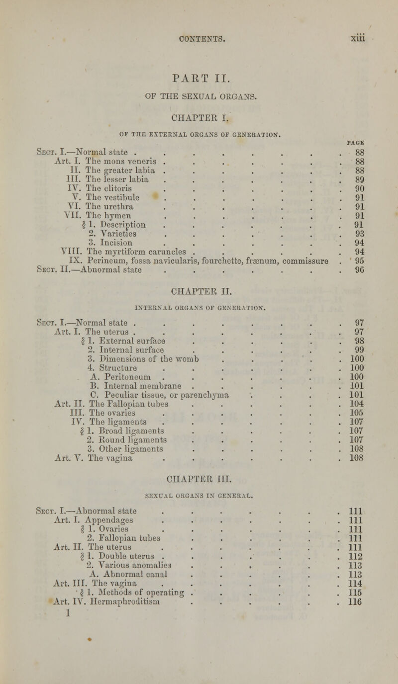 PART II. OF THE SEXUAL ORGANS. CHAPTER I. OF THE EXTERNAL ORGANS OF GENERATION. Sect. I.—Normal state . Art. I. The mons veneris II. The greater labia III. The lesser labia IV. The clitoris V. The vestibule VI. The urethra VII. The hymen § 1. Description 2. Varieties 3. Incision VIII. The myrtiform caruncles IX. Perineum, fossa navicularis, fourchettc, frosnum, commissure Sect. II.—Abnormal state ...... CHAPTER II. INTERNAL ORGANS OF GENERATION. Sect. I.—Normal state .... Art. I. The uterus .... \ 1. External surface 2. Internal surface 3. Dimensions of the womb 4. Structure A. Peritoneum B. Internal membrane C. Peculiar tissue, or parenchyma Art. II. The Fallopian tubes .  . III. The ovaries IV. The ligaments § 1. Broad ligaments 2. Round ligaments 3. Other ligaments Art. V. The vagina CHAPTER III. SEXUAL ORGANS IN GENERAL. Sect. I.—Abnormal state Art. I. Appendages £ 1. Ovaries 2. Fallopian tubes Art. II. The uterus I 1. Double uterus . '2. Various anomalies A. Abnormal canal Art. III. The vagina ' | 1. Methods of operating Art. IV. Hermaphroditism 1
