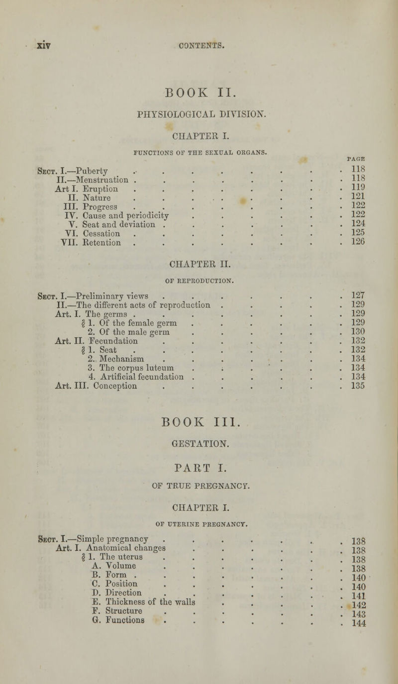BOOK II. PHYSIOLOGICAL DIVISION. CHAPTER I. FUNCTIONS OF THE SEXUAL ORGANS. Sect. I.—Puberty 118 II.—Menstruation . . 118 Art I. Eruption 119 II. Nature 121 III. Progress 122 IV. Cause and periodicity 122 V. Seat and deviation . 124 VI. Cessation 125 VII. Retention 126 CHAPTER II. OF REPRODUCTION. Sect. I.—Preliminary views ....... 127 II.—The different acts of reproduction . 129 Art. I. The germs . . 129 \ 1. Of the female germ . 129 2. Of the male germ . 130 Art. II. Fecundation . 132 I 1. Seat . 132 2. Mechanism . 134 3. The corpus luteum . 134 4. Artificial fecundation . 134 Art. III. Conception 135 BOOK III. GESTATION. PART I. OF TRUE PREGNANCY. CHAPTER I. OF UTERINE PREGNANCY. Sect. I.—Simple pregnancy Art. I. Anatomical changes \ 1. The uterus A. Volume B. Form . C. Position D. Direction E. Thickness of the walls F. Structure G. Functions 138 138 138 138 140 140 141 142 143 144