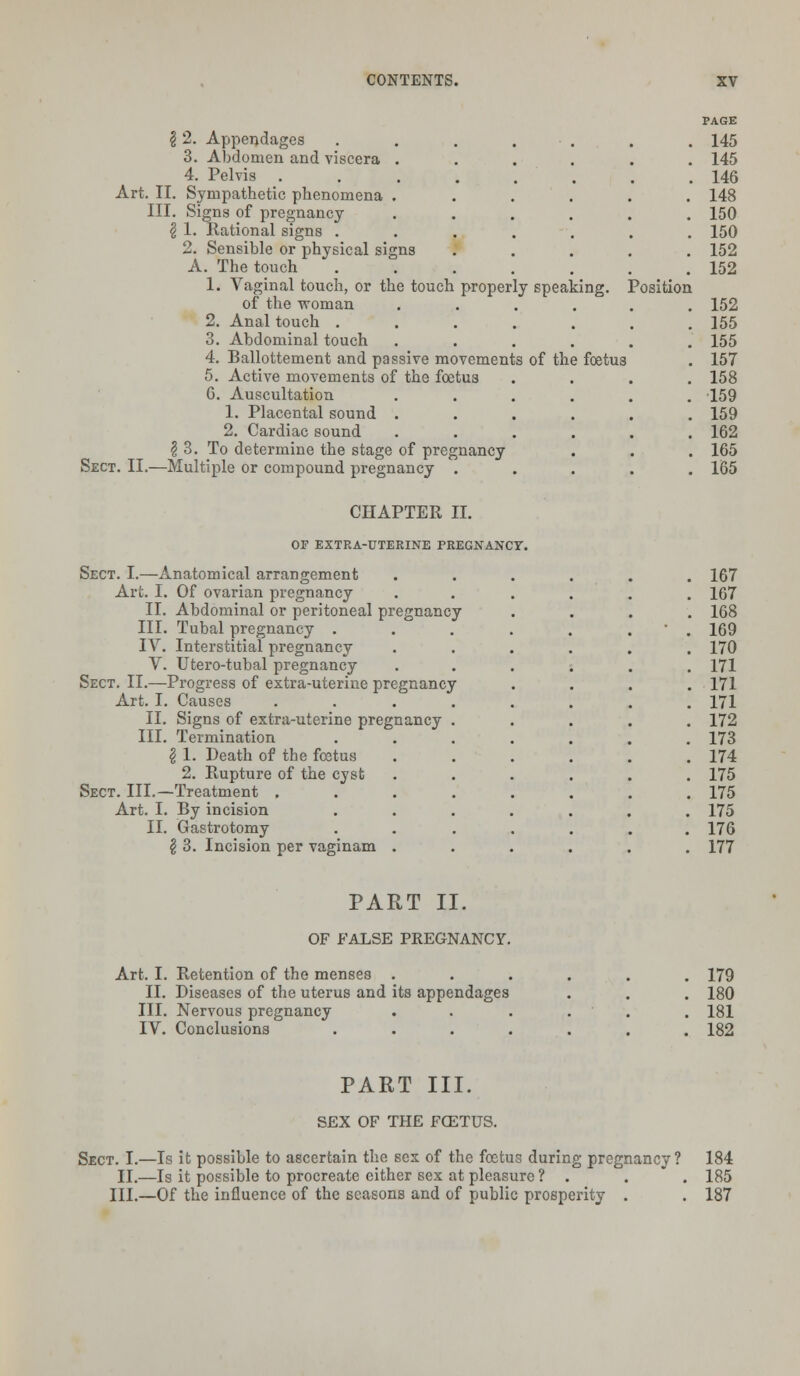 12. Appendages . . . . 3. Abdomen and viscera .... 4. Pelvis ...... Art. II. Sympathetic phenomena .... III. Signs of pregnancy .... \ 1. Rational signs ..... 2. Sensible or physical signs A. The touch ..... 1. Vaginal touch, or the touch properly speaking. Position of the woman .... 2. Anal touch ..... 3. Abdominal touch .... 4. Ballottement and passive movements of the foetus 5. Active movements of the foetus G. Auscultation .... 1. Placental sound .... 2. Cardiac sound .... \ 3. To determine the stage of pregnancy Sect. II.—Multiple or compound pregnancy . PAGE 145 145 146 148 150 150 152 152 152 155 155 157 158 159 159 162 165 165 CHAPTER II. OF EXTRA-UTERINE PREGNANCY. Sect. I.—Anatomical arrangement Art. I. Of ovarian pregnancy II. Abdominal or peritoneal pregnancy III. Tubal pregnancy . IV. Interstitial pregnancy V. Utero-tubal pregnancy Sect. II.—Progress of extra-uterine pregnancy Art. I. Causes II. Signs of extra-uterine pregnancy III. Termination \ 1. Death of the fcetus 2. Rupture of the cyst Sect. III.—Treatment . Art. I. By incision II. Gastrotomy \ 3. Incision per vaginam . 167 167 168 169 170 171 171 171 172 173 174 175 175 175 176 177 PART II. OF FALSE PREGNANCY. Art. I. Retention of the menses . II. Diseases of the uterus and its appendages III. Nervous pregnancy IV. Conclusions . 179 180 181 182 PART III. SEX OF THE FOZTUS. Sect. I.—Is it possible to ascertain the sex of the foetus during pregnancy ? II.—Is it possible to procreate either sex at pleasure ? . III.—Of the influence of the seasons and of public prosperity . 184 185 187