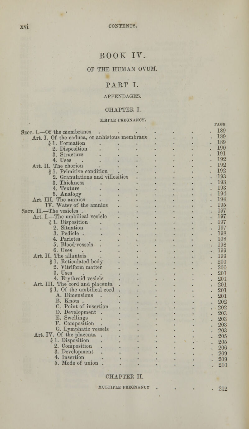BOOK IV. OF THE HUMAN OVUM. PART I. APPENDAGES. CHAPTER I. SIMPLE PREGNANCY. Sect. I.—Of the membranes Art. I. Of the caduca, or anhistous membrane § 1. Formation 2. Disposition 3. Structure 4. Uses Art. II. The chorion I 1. Primitive condition 2. Granulations and villosities 3. Thickness 4. Texture 5. Analogy Art. III. The amnios IV. Water of the amnios Sect. II.—The vesicles . Art. I.—The umbilical vesicle \ 1. Disposition 2. Situation 3. Pedicle . 4. Parietes 5. Blood-vessels . 6. Uses Art. II. The allantois § 1. Reticulated body 2. Vitriform matter 3. Uses 4. Erythroid vesicle Art. III. The cord and placenta \ 1. Of the umbilical cord A. Dimensions B. Knots . C. Point of insertion D. Development . E. Swellings F. Composition . G. Lymphatic vessels Art. IV. Of the placenta . § 1. Disposition 2. Composition 3. Development 4. Insertion 5. Mode of union . CHAPTER II. MULTIPLE PREGNANCY 189 189 189 190 191 192 192 192 193 193 193 194 194 195 197 197 197 197 198 198 198 199 199 200 200 201 201 201 201 201 202 202 203 203 203 203 205 205 206 209 209 210 212