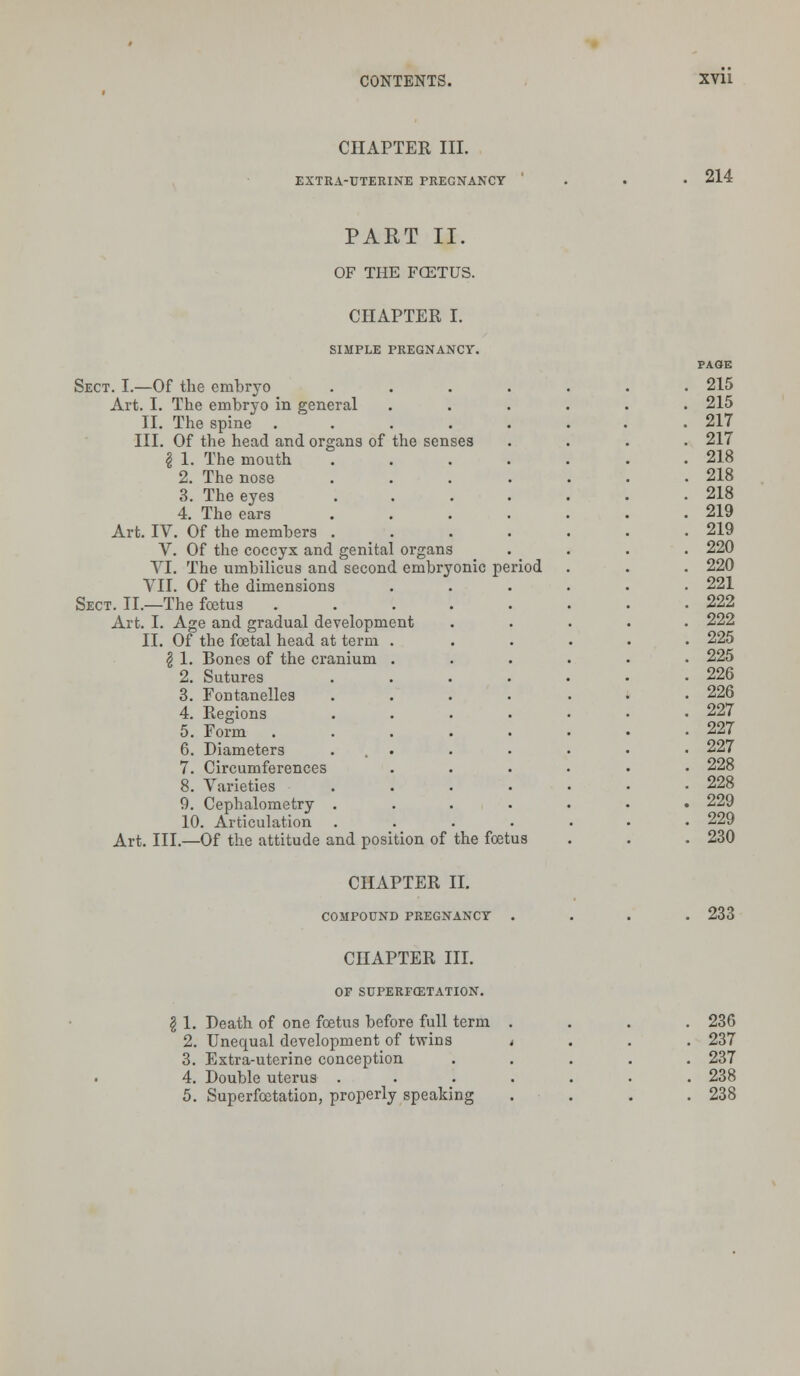 CHAPTER III. EXTRA-UTERINE PREGNANCY 214 PART II. OF THE FCETUS. CHAPTER I. SIMPLE PREGNANCY. PAGE Sect. I.—Of the embryo ..... . 215 Art. I. The embryo in general .... . 215 II. The spine ....... . 217 III. Of the head and organs of the senses . 217 § 1, The mouth ..... . 218 2. The nose ..... . 218 3. The eyes ..... . 218 4. The ears ..... . 219 Art. IV. Of the members ..... . 219 V. Of the coccyx and genital organs . 220 VI. The umbilicus and second embryonic period . 220 VII. Of the dimensions . 221 Sect. II.—The foetus . 222 Art. I. Age and gradual development . 222 II. Of the foetal head at term . . 225 | 1. Bones of the cranium . . 225 2. Sutures . 226 3. Fontanelles . 226 4. Regions . 227 5. Form .... . 227 6. Diameters ... . 227 7. Circumferences . 228 8. Varieties . 228 9. Cephalometry . . 229 10. Articulation . 229 Art. III.—Of the attitude and position of the foetus . 230 CHAPTER II. COMPOUND PREGNANCY 233 CHAPTER III. OF SUPERFCETATION. 1. Death of one foetus before full term 2. Unequal development of twins 3. Extra-uterine conception 4. Double uterus . 5. Superfcetation, properly speaking 236 237 237 238 238