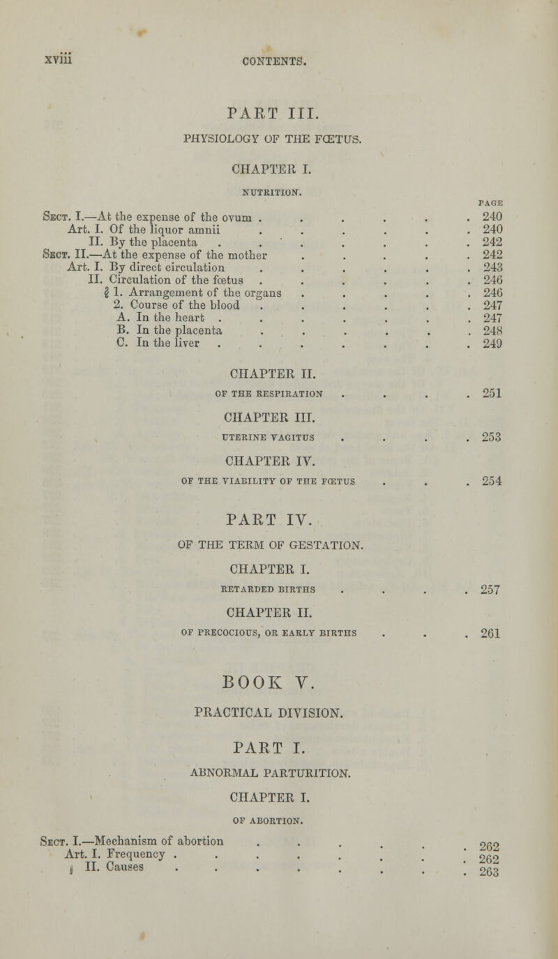 PART III. PHYSIOLOGY OF THE FCETUS. CHAPTER I. NUTRITION. Sect. I.—At the expense of the ovum Art. I. Of the liquor amnii II. By the placenta Sect. II.—At the expense of the mother Art. I. By direct circulation II. Circulation of the foetus \ 1. Arrangement of the org 2. Course of the blood A. In the heart . B. In the placenta C. In the liver PAGE 240 240 242 242 243 246 210 247 247 248 249 CHAPTER II. OF THE RESPIRATION CHAPTER III. UTERINE VAGITUS CHAPTER IV. OF THE VIABILITY OF THE F03TUS 251 253 254 PART IV. OF THE TERM OF GESTATION. CHAPTER I. RETARDED BIRTHS CHAPTER II. OF PRECOCIOUS, OR EARLY BIRTHS 257 261 BOOK V. PRACTICAL DIVISION. PART I. ABNORMAL PARTURITION. CHAPTER I. OF ABORTION. Sect. I.—Mechanism of abortion Art. I. Frequency . , II. Causes 262 262 263