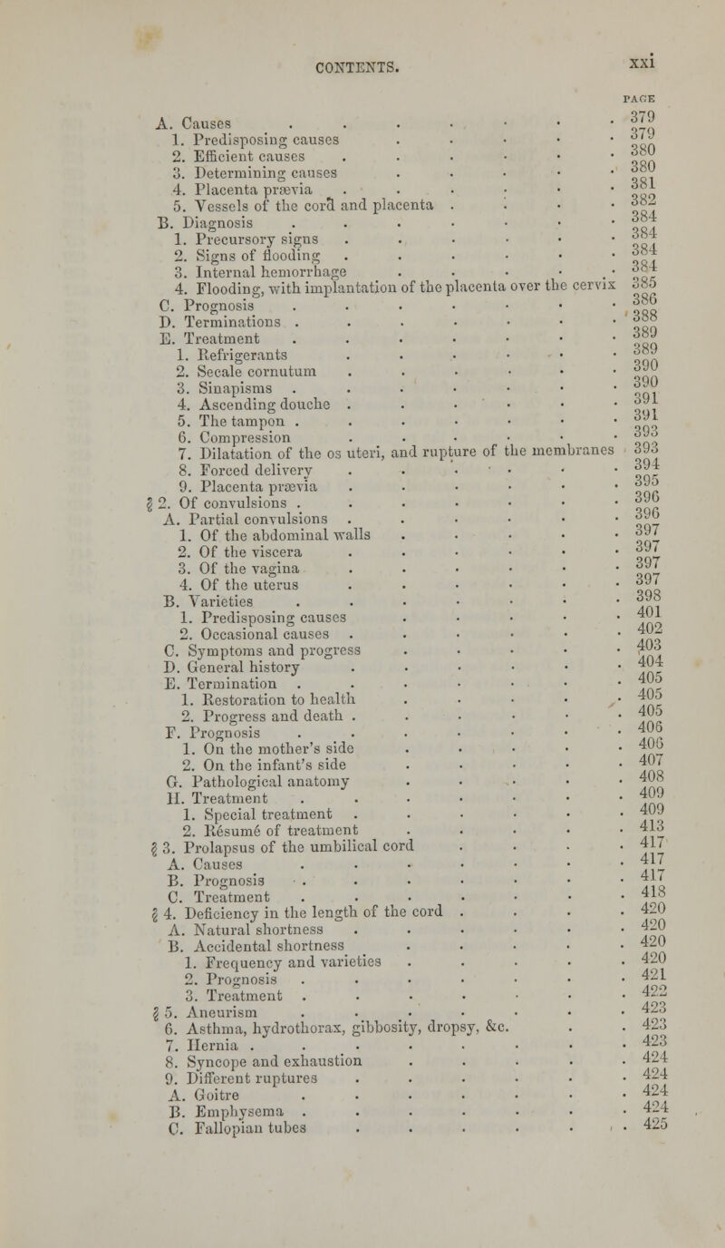 over the A. Causes 1. Predisposing causes 2. Efficient causes 3. Determining causes 4. Placenta prsevia 5. Vessels of the cora and placenta B. Diagnosis 1. Precursory signs 2. Signs of flooding 3. Internal hemorrhage 4. Flooding, with implantation of the placenta C. Prognosis D. Terminations . E. Treatment 1. Refrigerants 2. Secale cornutum 3. Sinapisms 4. Ascending douche . 5. The tampon . 6. Compression 7. Dilatation of the os uteri, and rupture of the membranes 8. Forced delivery 9. Placenta prsevia $ 2. Of convulsions . A. Partial convulsions 1. Of the abdominal walls 2. Of the viscera 3. Of the vagina 4. Of the uterus B. Varieties 1. Predisposing causes 2. Occasional causes C. Symptoms and progress D. General history E. Termination 1. Restoration to health 2. Progress and death . F. Prognosis 1. On the mother's side 2. On the infant's side G. Pathological anatomy II. Treatment 1. Special treatment 2. Resume of treatment \ 3. Prolapsus of the umbilical cord A. Causes B. Prognosis C. Treatment ?i 4. Deficiency in the length of the cord A. Natural shortness B. Accidental shortness^ 1. Frequency and varieties 2. Prognosis 3. Treatment \ 5. Aneurism 6. Asthma, hydrothorax, gibbosity, dropsy, &c 7. Hernia . 8. Syncope and exhaustion 9. Different ruptures A. Goitre B. Emphysema . C. Fallopian tubes