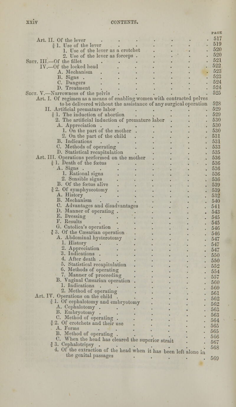 Art. II. Of the lever \ 1. Use of the lever 1. Use of the lever as a crotchet 2. Use of the lever as forceps . Sect. III.—Of the fillet IV.—Of the locked head A. Mechanism B. Signs . C. Dangers D. Treatment Sect. V.—Narrowness of the pelvis Art. I. Of regimen as a means of enabling women with contracted pelves to he delivered without the assistance of any surgical operation II. Artificial premature labor | 1. The induction of abortion 2. The artificial induction of premature labor A. Appreciation . 1. On the part of the mother . 2. On the part of the child B. Indications C. Methods of operating D. Statistical recapitulation Art. III. Operations performed on the mother \ 1. Death of the foetus A. Signs .... 1. Rational signs 2. Sensible signs B. Of the foetus alive § 2. Of symphyseotomy A. History B. Mechanism C. Advantages and disadvantages D. Manner of operating . E. Dressing F. Results G. Catolica's operation \ 3. Of the Caesarian operation A. Abdominal hysterotomy 1. History 2. Appreciation 3. Indications . 4. After death . 5. Statistical recapitulation G. Methods of operating 7. Manner of proceeding B. Vaginal Caesarian operation . 1. Indications . 2. Method of operating Art. IV. Operations on the child . % 1. Of cephalotomy and embryotomy A. Cephalotomy . . B. Embryotomy . C. Method of operating . I 2. Of crotchets and their use A. Forms B. Method of operating . C. When the head has cleared the superior strait § 3. Cephalotripsy . 4. Of the extraction of the head when it the genital passages has been left alone in 5G9