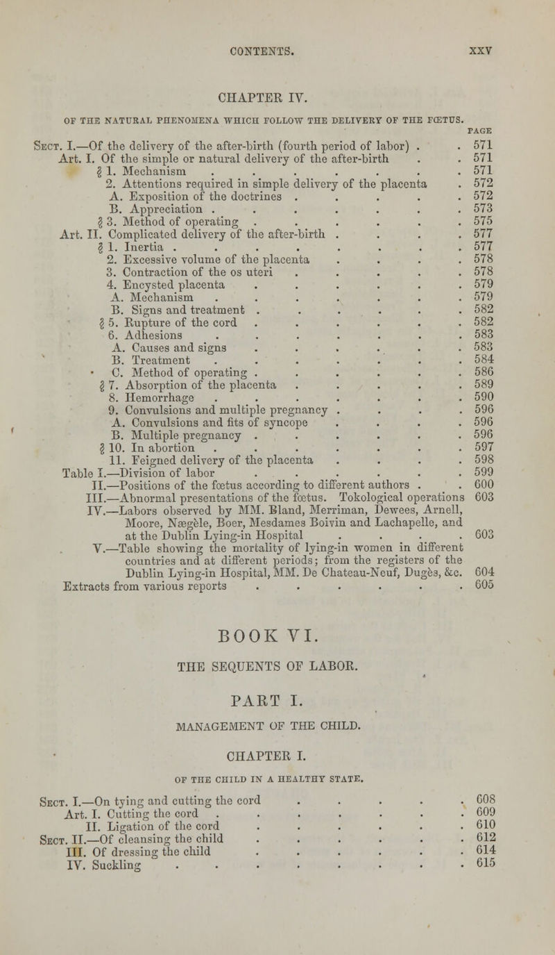 CHAPTER IV. OF THE NATURAL PHENOMENA WHICH FOLLOW THE DELIVERY OF THE FCETUS. Sect. I.—Of the delivery of the after-birth (fourth period of labor) Art. I. Of the simple or natural delivery of the after-birth \ 1. Mechanism ..... 2. Attentions required in simple delivery of the placenta A. Exposition of the doctrines . B. Appreciation . \ 3. Method of operating Art. II. Complicated delivery of the after-birth $ 1. Inertia .... 2. Excessive volume of the placenta 3. Contraction of the os uteri 4. Encysted placenta A. Mechanism B. Signs and treatment \ 5. Rupture of the cord 6. Adhesions A. Causes and signs B. Treatment C. Method of operating \ 7. Absorption of the placenta 8. Hemorrhage 9. Convulsions and multiple pregnancy A. Convulsions and fits of syncope B. Multiple pregnancy . \ 10. In abortion 11. Feigned delivery of the placenta Table I.—Division of labor II.—Positions of the foetus according to different authors III.—Abnormal presentations of the foetus. Tokological operations IV.—Labors observed by MM. Bland, Merriman, Dewees, Arnell, Moore, Nosgele, Boer, Mesdames Boivin and Lachapelle, and at the Dublin Lying-in Hospital .... V.—Table showing the mortality of lying-in women in different countries and at different periods; from the registers of the Dublin Lying-in Hospital, MM. De Chateau-Neuf, Duges, &c. Extracts from various reports ...... 571 571 571 572 572 573 575 577 577 578 578 579 579 582 582 583 583 584 586 589 590 596 596 596 597 598 599 600 603 60^ 604 605 BOOK VI. THE SEQUENTS OF LABOR. PART I. MANAGEMENT OF THE CHILD. CHAPTER I. OF THE CHILD IN A HEALTHY STATE. Sect. I.—On tying and cutting the cord Art. I. Cutting the cord II. Ligation of the cord Sect. II.—Of cleansing the child III. Of dressing the child IV. Suckling 608 609 610 612 614 615