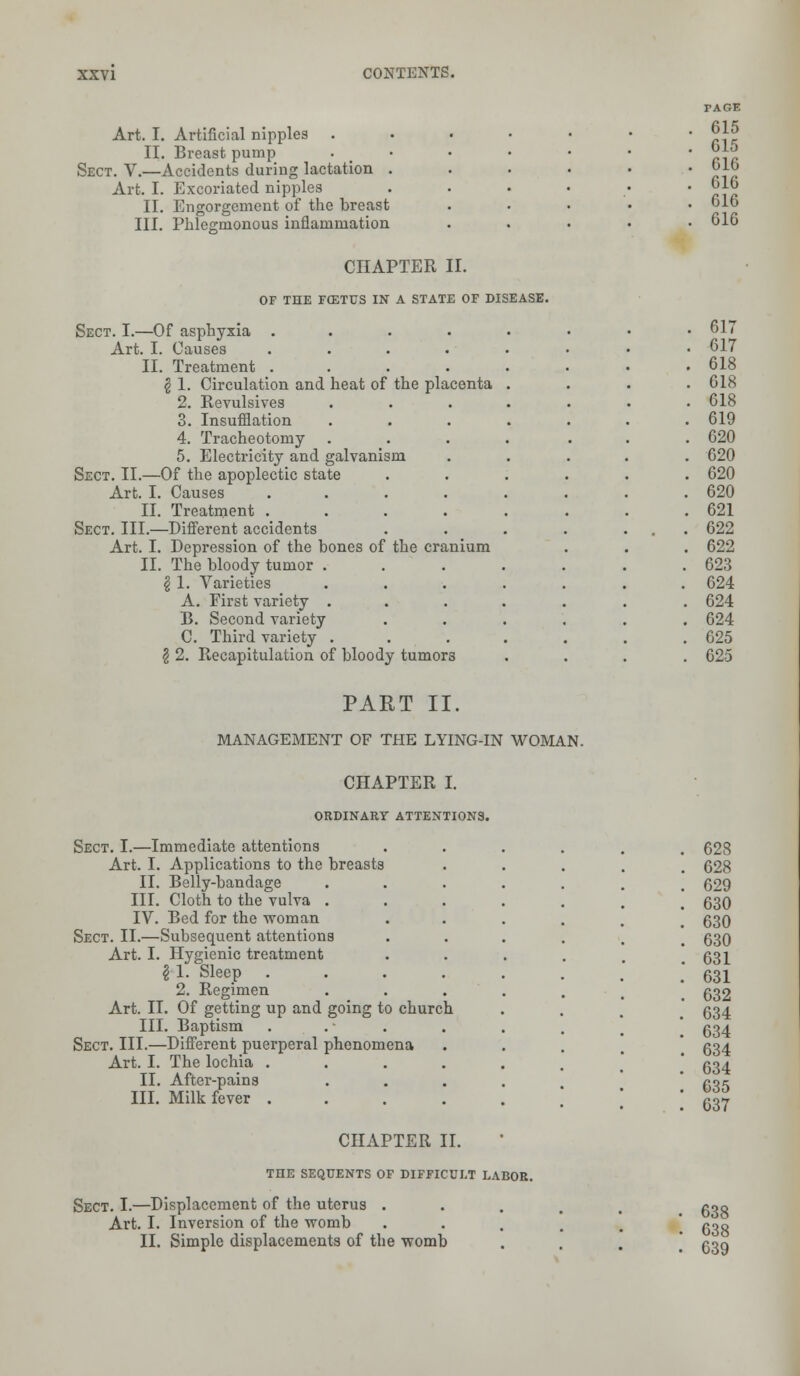 PAGE Art. I. Artificial nipples ..... . 615 . 615 II. Breast pump . Sect. V.—Accidents during lactation .... . 616 Art. I. Excoriated nipples .... . 616 II. Engorgement of the breast . 616 III. Phlegmonous inflammation . 616 CHAPTER II. OF THE FCSTUS IN A STATE OF DISEASE. Sect. I.—Of asphyxia ...... . 617 Art. I. Causes ...... . 617 II. Treatment ...... . 618 $ 1. Circulation and heat of the placenta . . 618 2. Revulsives ..... . 618 3. Insufflation ..... . 619 4. Tracheotomy ..... . 620 5. Electricity and galvanism . 620 Sect. II.—Of the apoplectic state .... . 620 Art. I. Causes ....... . 620 II. Treatment ...... . 621 Sect. III.—Different accidents . . 622 Art. I. Depression of the hones of the cranium . 622 II. The bloody tumor ...... . 623 $ 1. Varieties ...... . 624 A. First variety ...... . 624 B. Second variety . . 624 C. Third variety ...... . 625 § 2. Recapitulation of bloody tumors . 625 PART II. MANAGEMENT OF THE LYING-IN WOMAN. CHAPTER I. ORDINARY ATTENTIONS. Sect. I.—Immediate attentions Art. I. Applications to the breasts II. Belly-bandage III. Cloth to the vulva . IV. Bed for the woman Sect. II.—Subsequent attentions Art. I. Hygienic treatment \ 1. Sleep . 2. Regimen Art. II. Of getting up and going to church III. Baptism Sect. III.—Different puerperal phenomena Art. I. The lochia . II. After-pains III. Milk fever . CHAPTER II. toe seqdents of difficult labor. Sect. I.—Displacement of the uterus . Art. I. Inversion of the womb II. Simple displacements of the womb 628 628 629 630 630 630 631 631 632 634 634 634 634 635 637 638 638 639