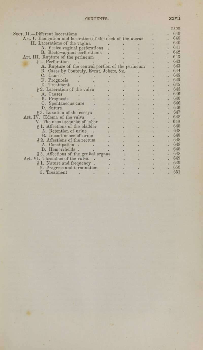 Sect. II.—Different lacerations .... Art. I. Elongation and laceration of the neck of the uterus II. Lacerations of the vagina A. Vesico-vaginal perforations B. Recto-vaginal perforations Art. III. Rupture of the perineum £ 1. Perforation A. Rupture of the central portion of the perineum B. Cases by Coutouly, Evrat, Jobert, &c. C. Causes D. Prognosis E. Treatment $ 2. Laceration of the vulva A. Causes B. Prognosis C. Spontaneous cure D. Suture \ 3. Luxation of the coccyx Art. IV. (Edema of the vulva V. The usual sequoias of labor \ 1. Affections of the bladder A. Retention of urine B. Incontinence of urine § 2. Affections of the rectum A. Constipation . B. Hemorrhoids . g 3. Affections of the genital organs Art. VI. Thrombus of the vulva \ 1. Nature and frequency . 2. Progress and termination 3. Treatment G40 C40 640 641 642 643 643 643 644 645 645 645 645 646 646 646 646 647 648 648 648 648 648 648 648 648 648 649 649 650 651