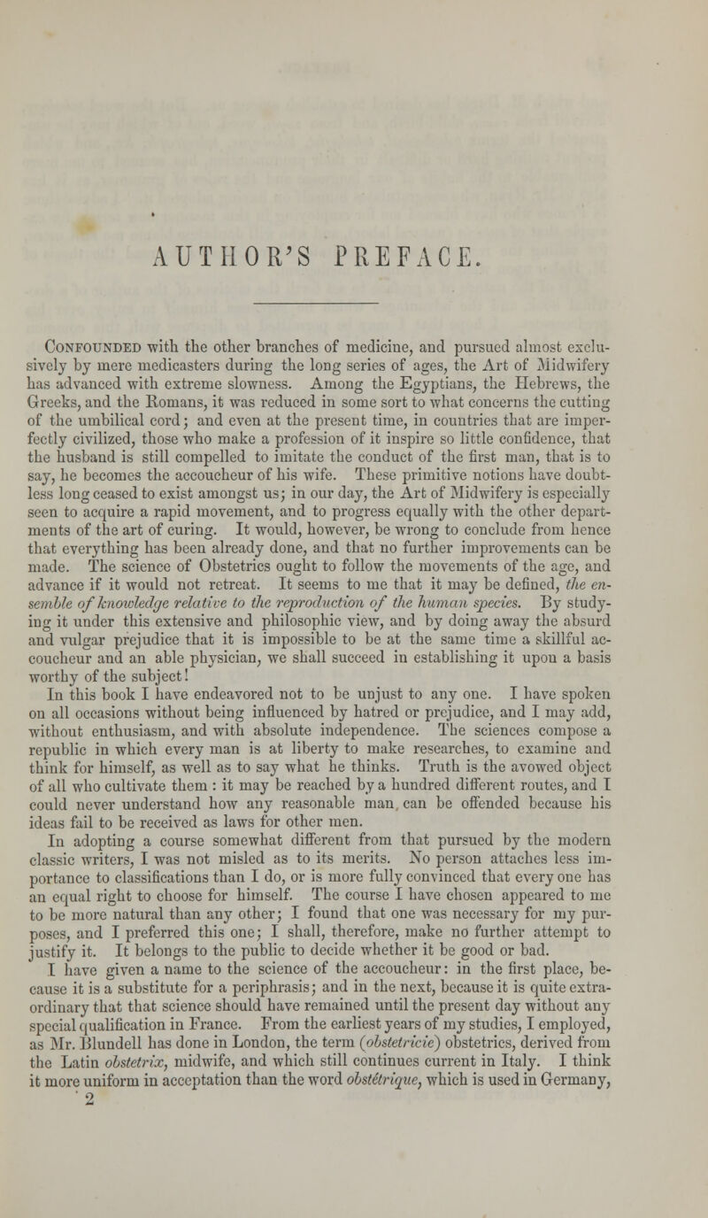 AUTHOR'S PREFACE. Confounded 'with the other branches of medicine, and pursued almost exclu- sively by mere medicasters during the long series of ages, the Art of Midwifery has advanced with extreme slowness. Among the Egyptians, the Hebrews, the Greeks, and the Romans, it was reduced in some sort to what concerns the cutting of the umbilical cord; and even at the present time, in countries that are imper- fectly civilized, those who make a profession of it inspire so little confidence, that the husband is still compelled to imitate the conduct of the first man, that is to say, he becomes the accoucheur of his wife. These primitive notions have doubt- less long ceased to exist amongst us; in our day, the Art of Midwifery is especialty seen to acquire a rapid movement, and to progress equally with the other depart- ments of the art of curing. It would, however, be wrong to conclude from hence that everything has been already done, and that no further improvements can be made. The science of Obstetrics ought to follow the movements of the age, and advance if it would not retreat. It seems to me that it may be defined, the en- semble of knowledge relative to the reproduction of the human species. By study- ing it under this extensive and philosophic view, and by doing away the absurd and vulgar prejudice that it is impossible to be at the same time a skillful ac- coucheur and an able physician, we shall succeed in establishing it upon a basis worthy of the subject! In this book I have endeavored not to be unjust to any one. I have spoken on all occasions without being influenced by hatred or prejudice, and I may add, without enthusiasm, and with absolute independence. The sciences compose a republic in which every man is at liberty to make researches, to examine and think for himself, as well as to say what he thinks. Truth is the avowed object of all who cultivate them : it may be reached by a hundred different routes, and I could never understand how any reasonable man. can be offended because his ideas fail to be received as laws for other men. In adopting a course somewhat different from that pursued by the modern classic writers, I was not misled as to its merits. No person attaches less im- portance to classifications than I do, or is more fully convinced that every one has an equal right to choose for himself. The course I have chosen appeared to me to be more natural than any other; I found that one was necessary for my pur- poses, and I preferred this one; I shall, therefore, make no further attempt to justify it. It belongs to the public to decide whether it be good or bad. I have given a name to the science of the accoucheur: in the first place, be- cause it is a substitute for a periphrasis; and in the next, because it is quite extra- ordinary that that science should have remained until the present day without any special qualification in France. From the earliest years of my studies, I employed, as Mr. Blundell has done in London, the term (obstetricie) obstetrics, derived from the Latin obstetrix, midwife, and which still continues current in Italy. I think it more uniform in acceptation than the word obstetrique, which is used in Germany, ' 2