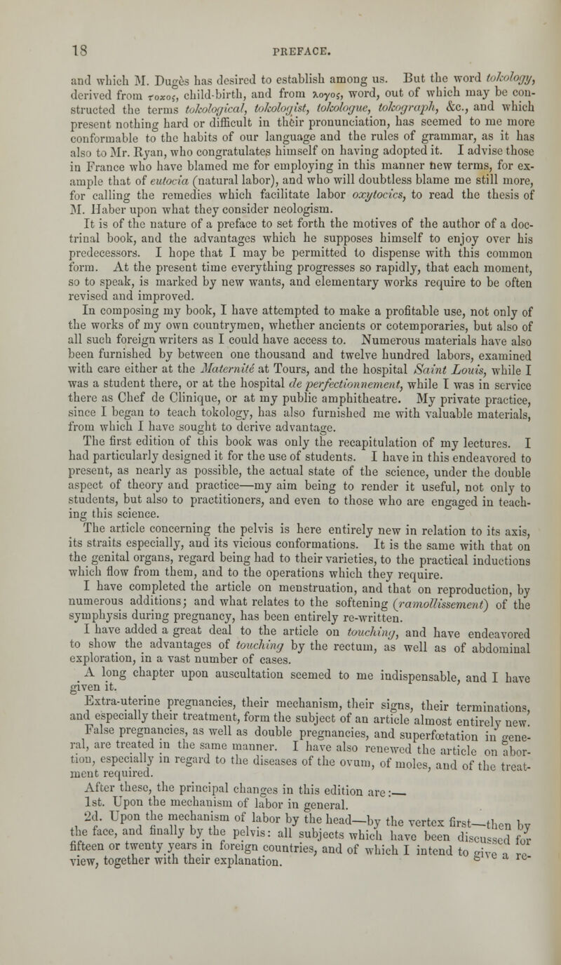 and which M. Duges has desired to establish among us. But the word tokology, derived from toxos, child-birth, and from xoyoj, word, out of which may be con- structed the terms tokological, io/cologist, tokologue, tokograph, &c, and which present nothing hard or difficult in their pronunciation, has seemed to me more conformable to the habits of our language and the rules of grammar, as it has also to Mr. Ryan, who congratulates himself on having adopted it. I advise those in France who have blamed me for employing in this manner new terms, for ex- ample that of eutocia (natural labor), and who will doubtless blame me still more, for calling the remedies which facilitate labor oxytocics, to read the thesis of M. Haber upon what they consider neologism. It is of the nature of a preface to set forth the motives of the author of a doc- trinal book, and the advantages which he supposes himself to enjoy over his predecessors. I hope that I may be permitted to dispense with this common form. At the present time everything progresses so rapidly, that each moment, so to speak, is marked by new wants, and elementary works require to be often revised and improved. In composing my book, I have attempted to make a profitable use, not only of the works of my own countrymen, whether ancients or cotemporaries, but also of all such foreign writers as I could have access to. Numerous materials have also been furnished by between one thousand and twelve hundred labors, examined with care either at the Maternite at Tours, and the hospital Saint Louis, while I was a student there, or at the hospital de perfectionnement, while I was in service there as Chef de Clinique, or at my public amphitheatre. My private practice, since I began to teach tokology, has also furnished me with valuable materials, from which I have sought to derive advantage. The first edition of this book was only the recapitulation of my lectures. I had particularly designed it for the use of students. I have in this endeavored to present, as nearly as possible, the actual state of the science, under the double aspect of theory and practice—my aim being to render it useful, not only to students, but also to practitioners, and even to those who are engaged in teach- ing this science. The article concerning the pelvis is here entirely new in relation to its axis, its straits especially, and its vicious conformations. It is the same with that on the genital organs, regard being had to their varieties, to the practical inductions which flow from them, and to the operations which they require. I have completed the article on menstruation, and that on reproduction, by numerous additions; and what relates to the softening (ramollissemeni) of the symphysis during pregnancy, has been entirely re-written. I have added a great deal to the article on touching, and have endeavored to show_ the advantages of touching by the rectum, as well as of abdominal exploration, in a vast number of cases. _ A long chapter upon auscultation seemed to me indispensable, and I have given it. Extra-uterine pregnancies, their mechanism, their signs, their terminations, and especially their treatment, form the subject of an article almost entirely new False pregnancies as well as double pregnancies, and superfoetation in gene- ral, are treated in the same manner. I have also renewed the article on abor- tion, especially in regard to the diseases of the ovum, of moles, and of the treat- ment required. After these, the principal changes in this edition are: 1st. Upon the mechanism of labor in general. 2d. Upon the mechanism of labor by the head-by the vertex first-then bv the face, and finally by the pelvis: all subjects which have been discussed for fifteen or twenty years in foreign countries, and of which I intend to give a Z view, together with their explanation. b