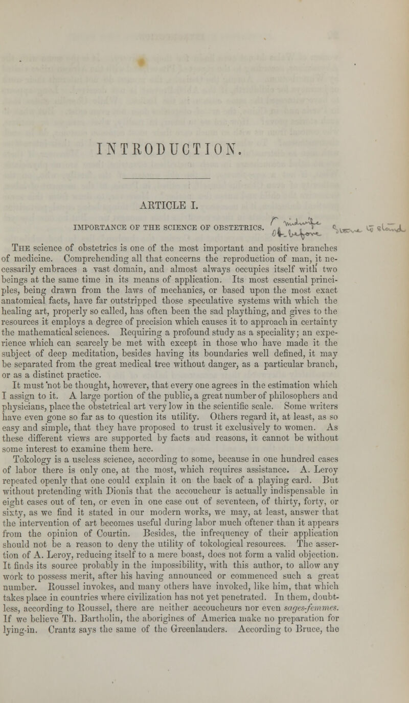 INTRODUCTION ARTICLE I. IMPORTANCE OF THE SCIENCE OF OBSTETRICS. cuipt <w~v*«u~<L The science of obstetrics is one of the most important and positive branches of medicine. Comprehending all that concerns the reproduction of man, it ne- cessarily embraces a vast domain, and almost always occupies itself with two beings at the same time in its means of application. Its most essential princi- ples, being drawn from the laws of mechanics, or based upon the most exact anatomical facts, have far outstripped those speculative systems with which tbe healing art, properly so called, has often been the sad plaything, and gives to the resources it employs a degree of precision which causes it to approach in certainty the mathematical sciences. Requiring a profound study as a speciality; an expe- rience which can scarcely be met with except in those who have made it the subject of deep meditation, besides having its boundaries well defined, it may be separated from the great medical tree without danger, as a particular branch, or as a distinct practice. It must not be thought, however, that every one agrees in the estimation which I assign to it. A large portion of the public, a great number of philosophers and physicians, place the obstetrical art very low in the scientific scale. Some writers have even gone so far as to question its utility. Others regard it, at least, as so easy and simple, that they have proposed to trust it exclusively to women. As these different views are supported by facts and reasons, it cannot be without some interest to examine them here. Tokology is a useless science, according to some, because in one hundred cases of labor there is only one, at the most, which requires assistance. A. Leroy repeated openly that one could explain it on the back of a playing card. But without pretending with Dionis that the accoucheur is actually indispensable in eight cases out of ten, or even in one case out of seventeen, of thirty, forty, or sixty, as we find it stated in our modern works, we may, at least, answer that the intervention of art becomes useful during labor much oftener than it appears from the opinion of Courtin. Besides, the infrequency of their application should not be a reason to deny the utility of tokological resources. The asser- tion of A. Leroy, reducing itself to a mere boast, docs not form a valid objection. It finds its source probably in the impossibility, with this author, to allow any work to possess merit, after his having announced or commenced such a great number. Roussel invokes, and many others have invoked, like him, that which takes place in countries where civilization has not yet penetrated. In them, doubt- less, according to Roussel, there are neither accoucheurs nor even sages-femmes. If we believe Th. Bartholin, the aborigines of America make no preparation for lying-in. Crantz says the same of the Greenlauders. According to Bruce, the