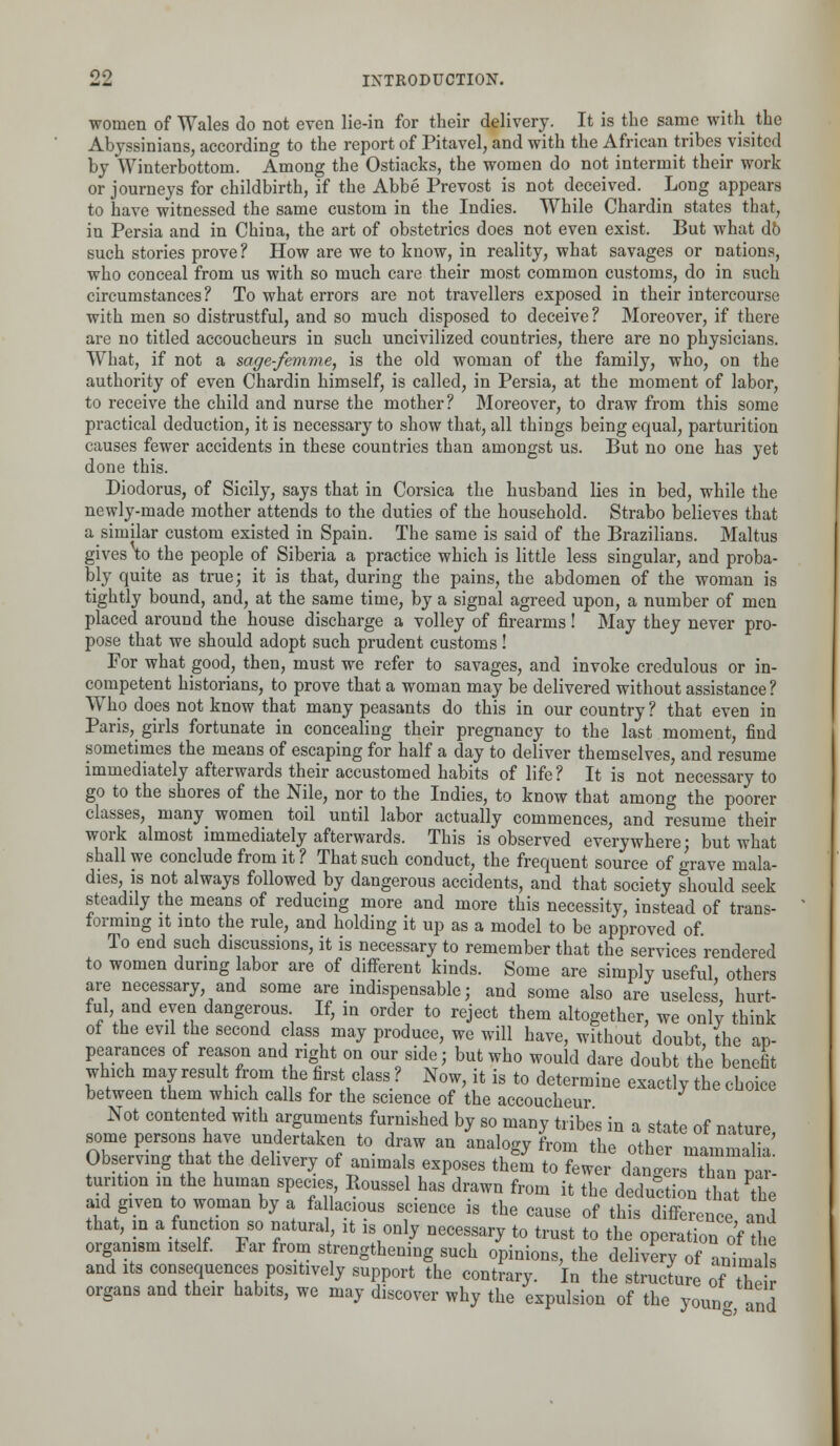 women of Wales do not even lie-in for their delivery. It is the same with the Abyssinians, according to the report of Pitavel, and with the African tribes visited by Winterbottom. Among the Ostiacks, the women do not intermit their work or journeys for childbirth, if the Abbe Prevost is not deceived. Long appears to have witnessed the same custom in the Indies. While Chardin states that, in Persia and in China, the art of obstetrics does not even exist. But what db such stories prove? How are we to know, in reality, what savages or nations, who conceal from us with so much care their most common customs, do in such circumstances? To what errors are not travellers exposed in their intercourse with men so distrustful, and so much disposed to deceive? Moreover, if there are no titled accoucheurs in such uncivilized countries, there are no physicians. What, if not a sage-femme, is the old woman of the family, who, on the authority of even Chardin himself, is called, in Persia, at the moment of labor, to receive the child and nurse the mother? Moreover, to draw from this some practical deduction, it is necessary to show that, all things being equal, parturition causes fewer accidents in these countries than amongst us. But no one has yet done this. Diodorus, of Sicily, says that in Corsica the husband lies in bed, while the newly-made mother attends to the duties of the household. Strabo believes that a similar custom existed in Spain. The same is said of the Brazilians. Maltus gives to the people of Siberia a practice which is little less singular, and proba- bly quite as true; it is that, during the pains, the abdomen of the woman is tightly bound, and, at the same time, by a signal agreed upon, a number of men placed around the house discharge a volley of firearms! May they never pro- pose that we should adopt such prudent customs ! For what good, then, must we refer to savages, and invoke credulous or in- competent historians, to prove that a woman may be delivered without assistance? Who does not know that many peasants do this in our country ? that even in Paris, girls fortunate in concealing their pregnancy to the last moment, find sometimes the means of escaping for half a day to deliver themselves, and resume immediately afterwards their accustomed habits of life? It is not necessary to go to the shores of the Nile, nor to the Indies, to know that among the poorer classes, many women toil until labor actually commences, and resume their work almost immediately afterwards. This is observed everywhere; but what shall we conclude from it ? That such conduct, the frequent source of grave mala- dies, is not always followed by dangerous accidents, and that society should seek steadily the means of reducing more and more this necessity, instead of trans- forming it into the rule, and holding it up as a model to be approved of To end such discussions, it is necessary to remember that the services rendered to women during labor are of different kinds. Some are simply useful others are necessary and some are indispensable; and some also are useless hurt- ful and even dangerous If, in order to reject them altogether, we only think of the evil the second class may produce, we will have, without doubt the ap- pearances of reason and right on our side; but who would dare doubt the benefit which may result from he first class ? Now, it is to determine exactly the choice between them which calls for the science of the accoucheur Not contented with arguments furnished by so many tribes in a state of nature, some persons have undertaken to draw an analogy from the other m™l Observing that the delivery of animals exposes th^n to fewer dangersTan^ar turition in the human species, Roussel has drawn from it the deduction that the aid given to woman by a fallacious science is the cause of this difference and that, in a function so natural, it is only necessary to trust to the operation of the organism itself. Far from strengthening such opinions, the delivery of animals and its consequences positively support the contrary. In the structure of their* organs and their habits, we may discover why the expulsion of the youn* and