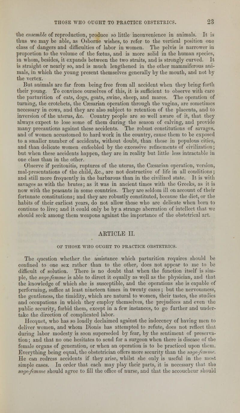 the ensemble of reproduction, produce so little inconvenience in animals. It is thus we may be able, as Osborne wishes, to refer to the vertical position one class of dangers and difficulties of labor in women. The pelvis is narrower in proportion to the volume of the foetus, and is more solid in the human species, in whom, besides, it expands between the two straits, and is strongly curved. It is straight or nearly so, and is much lengthened in the other mammiferous ani- mals, in which the young present themselves generally by the mouth, and not by the vertex. But animals are far from being free from all accident when they bring forth their young. To convince ourselves of this, it is sufficient to observe with care the parturition of cats, dogs, goats, swine, sheep, and mares. The operation of turning, the crotchets, the Caesarian operation through the vagina, are sometimes necessary in cows, and they are also subject to retention of the placenta, and to inversion of the uterus, &c. Country people are so well aware of it, that they always expect to lose some of them during the season of calving, and provide many precautions against these accidents. The robust constitutions of savages, and of women accustomed to hard work in the country, cause them to be exposed to a smaller number of accidents, without doubt, than those in populous cities, and than delicate women enfeebled by the excessive refinements of civilization; but when these accidents happen, they are in reality but little less intractable in one class than in the other. Observe if peritonitis, ruptures of the uterus, the Ccesarian operation, version, mal-presentations of the child, &c, are not destructive of life in all conditions; and still more frequently in the barbarous than in the civilized state. It is with savages as with the brutes; as it was in ancient times with the Greeks, as it is now with the peasants in some countries. They are seldom ill on account of their fortunate constitutions; and they are robustly constituted, because the diet, or the habits of their earliest years, do not allow those who are delicate when born to continue to live; and it could only be by a strange aberration of intellect that we should seek among them weapons against the importance of the obstetrical art. ARTICLE II. OF THOSE WHO OUGHT TO PRACTICE OBSTETRICS. The question whether the assistance which parturition requires should be confined to one sex rather than to the other, does not appear to me to be difficult of solution. There is no doubt that when the function itself is sim- ple, the sage-femme is able to direct it equally as well as the physician, and that the knowledge of which she is susceptible, and the operations she is capable of performing, suffice at least nineteen times in twenty cases; but the nervousness, the gentleness, the timidity, which are natural to women, their tastes, the studies and occupations in which they employ themselves, the prejudices and even the public security, forbid them, except in a few instances, to go further and under- take the direction of complicated labor. Hecquet, who has so loudly declaimed against the indecency of having men to deliver women, and whom Dionis has attempted to refute, does not reflect that during labor modesty is soon superseded by fear, by the sentiment of preserva- tion; and that no one hesitates to send for a surgeon when there is disease of the female organs of generation, or when an operation is to be practiced upon them. Everything being equal, the obstetrician offers more security than the sage-ft mme. He can redress accidents if they arise, whilst she only is useful in the most simple cases. In order that each may play their parts, it is necessary that the sage-femme should agree to fill the office of nurse, and that the accoucheur should