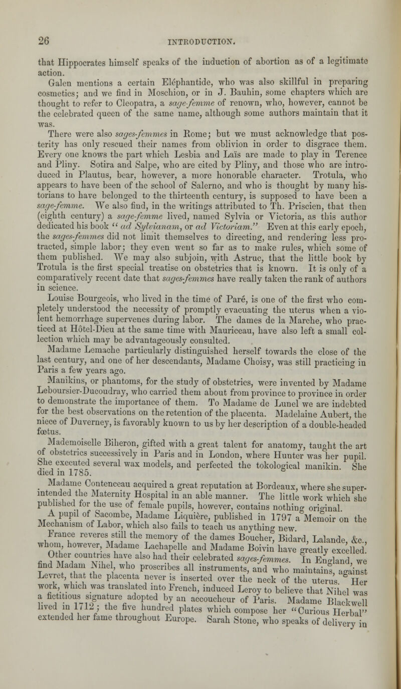 that Hippocrates himself speaks of the induction of abortion as of a legitimate action. Galen mentions a certain Elephantide, who was also skillful in preparing cosmetics; and we find in Moschion, or in J. Bauhin, some chapters which are thought to refer to Cleopatra, a sage-femme of renown, who, however, cannot be the celebrated queen of the same name, although some authors maintain that it was. There were also sages-femmes in Rome; but we must acknowledge that pos- terity has only rescued their names from oblivion in order to disgrace them. Every one knows the part which Lesbia and Lais are made to play in Terence and Pliny. Sotira and Salpe, who are cited by Pliny, and those who are intro- duced in Plautus, bear, however, a more honorable character. Trotula, who appears to have been of the school of Salerno, and who is thought by many his- torians to have belonged to the thirteenth century, is supposed to have been a sage-femme. We also find, in the writings attributed to Th. Priscien, that then (eighth century) a sage-femme lived, named Sylvia or Victoria, as this author dedicated his book  ad Sylvianam, or ad Victoriam. Even at this early epoch, the sages-femmes did not limit themselves to directing, and rendering less pro- tracted, simple labor; they even went so far as to make rules, which some of them published. We may also subjoin, with Astruc, that the little book by Trotula is the first special treatise on obstetrics that is known. It is only of a comparatively recent date that sages-femmes have really taken the rank of authors in science. Louise Bourgeois, who lived in the time of Pare, is one of the first who com- pletely understood the necessity of promptly evacuating the uterus when a vio- lent hemorrhage supervenes during labor. The dames de la Marche, who prac- ticed at Hotel-Dieu at the same time with Mauriceau, have also left a small col- lection which may be advantageously consulted. Madame Lemache particularly distinguished herself towards the close of the lastcentury, and one of her descendants, Madame Choisy, was still practicing in Paris a few years ago. Manikins, or phantoms, for the study of obstetrics, were invented by Madame Leboursier-Ducoudray, who carried them about from province to province in order to demonstrate the importance of them. To Madame de Lunel we are indebted for the best observations on the retention of the placenta. Madelaine Aubert, the niece of Duverney, is favorably known to us by her description of a double-headed foetus. Mademoiselle Biheron, gifted with a great talent for anatomy, taught the art of obstetrics successively in Paris and in London, where Hunter waslier pupil. She executed several wax models, and perfected the tokoWical manikin She died in 1785. • Ma?Tt C°ntenceau acquired a great reputation at Bordeaux, where she super- intended the Maternity Hospital in an able manner. The little work which she published for the use of female pupils, however, contains nothing original A pupil of Sacombe, Madame Liquiere, published in 1797 a Memoir on the Mechanism of Labor, which also fails to teach us anything new France reveres still the memory of the dames Boucher, Bidard, Lalande, &c, whom however, Madame Lachapelle and Madame Boivin have greatly excelled Other countries have also had their celebrated sages-femmes. In England, we find Madam NiheL who proscribes all instruments, and who maintain!, against Levret, hat the placenta never is inserted over the neck of the uterus Her work which was translated into French, induced Leroy to believe that Nihel was a fictitious signature adopted by an accoucheur of Paris. Madame Blackwell lived m 1712: the five hundred plates which compose her Curious Herbal'' extended her fame throughout Europe. Sarah Stone, who speaks of delivery n