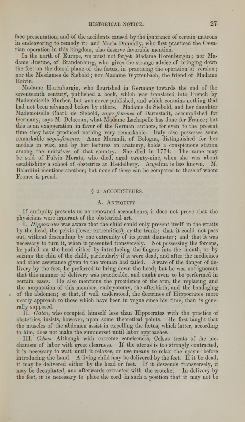 face presentation, and of the accidents caused by the ignorance of certain matrons in endeavoring to remedy it; and Maria Dunnally, who first practiced the Caesa- rian operation in this kingdom, also deserve favorable mention. In the north of Europe, we must not forget Madame Horenburgin; nor Ma- dame Justine, of Brandenburg, who gives the strange advice of bringing down the feet on the dorsal plane of the foetus, in practicing the operation of version; nor the Mesdames de Siebold; nor Madame Wyttenbach, the friend of Madame Boivin. Madame Horenburgin, who flourished in Germany towards the end of the seventeenth century, published a book, which was translated into French by Mademoiselle Murher, but was never published, and which contains nothing that had not been advanced before by others. Madame de Siebold, and her daughter Mademoiselle Charl. de Siebold, sages-femmes of Darmstadt, accomplished for Germany, says M. Delacoux, what Madame Lachapelle has done for France; but this is an exaggeration in favor of the German authors, for even to the present time they have produced nothing very remarkable. Italy also possesses some remarkable sages-femmes. Anne Morandi, of Bologna, distinguished for her models in wax, and by her lectures on anatomy, holds a conspicuous station among the midwives of that country. She died in 1774. The same may be said of Fulvia Morata, who died, aged twenty-nine, when she was about establishing a school of obstetrics at Heidelberg. Angelina is less known. M. Balardini mentions another; but none of these can be compared to those of whom France is proud. § 2. ACCOUCHEURS. A. Antiquity. If antiquity presents us no renowned accoucheurs, it does not prove that the physicians were ignorant of the obstetrical art. I. Hippocrates was aware that the child could only present itself in the straits by the head, the pelvis (lower extremities), or the trunk; that it could not pass out, without descending by one extremity of its great diameter; and that it was necessary to turn it, when it presented transversely. Not possessing the forceps, he pulled on the head either by introducing the fingers into the mouth, or by seizing the chin of the child, particularly if it were dead, and after the medicines and other assistance given to the woman had failed. Aware of the danger of de- livery by the feet, he preferred to bring down the head; but he was not ignorant that this manner of delivery was practicable, and ought even to be performed in certain cases. He also mentions the procidence of the arm, the replacing and the amputation of this member, embryotomy, the afterbirth, and the bandaging of the abdomen; so that, if well understood, the doctrines of Hippocrates more nearly approach to those which have been in vogue since his time, than is gene- rally supposed. II. Galen, who occupied himself less than Hippocrates with the practice of obstetrics, insists, however, upon some theoretical points. He first taught that the muscles of the abdomen assist in expelling the foetus, which latter, according to him, does not make the summerset until labor approaches. III. Celsus. Although with extreme conciseness, Celsus treats of the me- chanism of labor with great clearness. If the uterus is too strongly contracted, it is necessary to wait until it relaxes, or use means to relax the spasm before introducing the hand. A living child may be delivered by the feet. If it be dead, it may be delivered either by the head or feet. If it descends transversely, it may be decapitated, and afterwards extracted with the crotchet. In delivery by the feet, it is necessary to place the cord in such a position that it may not be