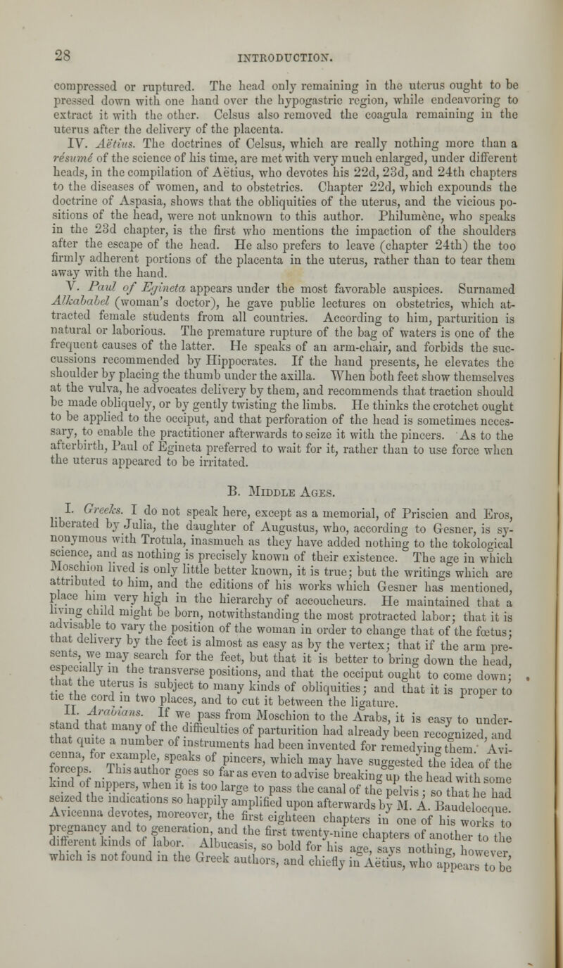 compressed or ruptured. The head only remaining in the uterus ought to be sd down with one hand over the hypogastric region, while endeavoring to extract it with the other. Celsus also removed the coagula remaining in the uterus after the delivery of the placenta. IV. Aetius. The doctrines of Celsus, which are really nothing more than a resumi of the science of his time, are met with very much enlarged, under different heads, in the compilation of Aetius, who devotes his 22d, 23d, and 24th chapters to the diseases of women, and to obstetrics. Chapter 22d, which expounds the doctrine of Aspasia, shows that the obliquities of the uterus, and the vicious po- sitions of the head, were not unknown to this author. Philumene, who speaks in the 23d chapter, is the first who mentions the impaction of the shoulders after the escape of the head. He also prefers to leave (chapter 24th) the too firmly adherent portions of the placenta in the uterus, rather than to tear them away with the hand. V. Paul of Egineta appears under the most favorable auspices. Surnamed Alkababel (woman's doctor), he gave public lectures on obstetrics, which at- tracted female students from all countries. According to him, parturition is natural or laborious. The premature rupture of the bag of waters is one of the frequent causes of the latter. He speaks of an arm-chair, and forbids the suc- cussions recommended by Hippocrates. If the hand presents, he elevates the shoulder by placing the thumb under the axilla. When both feet show themselves at the vulva, he advocates delivery by them, and recommends that traction should be made obliquely, or by gently twisting the limbs. He thinks the crotchet ought to be applied to the occiput, and that perforation of the head is sometimes neces- sary, to enable the practitioner afterwards to seize it with the pincers. As to the afterbirth, Paul of Egineta preferred to wait for it, rather than to use force when the uterus appeared to be irritated. B. Middle Ages. I. Greeks. I do not speak here, except as a memorial, of Priscien and Eros, liberated by Julia, the daughter of Augustus, who, according to Gesner, is sy- nonymous with Trotula, inasmuch as they have added nothing to the tokological science, and as nothing is precisely known of their existence. The age in which Moschion lived is only little better known, it is true; but the writings which are attributed to him, and the editions of his works which Gesner has mentioned, place him very high in the hierarchy of accoucheurs. He maintained that a imng child might be born, notwithstanding the most protracted labor; that it is ad\liable to vary the position of the woman in order to change that of the foetus: that delivery by the feet is almost as easy as by the vertex; that if the arm pre- sents, we may search for the feet, but that it is better to bring down the head, especially in the transverse positions, and that the occiput ought to come down; that the uterus is subject to many kinds of obliquities; and that it is proper to tie the cord in two places, and to cut it between the ligature. II. Arabums. If we pass from Moschion to the Arabs, it is easy to under- s and that many of the difficulties of parturition had already been recognized und that quite a number of instruments had been invented for imX^S ' I2 Zl S&E? °f fPiDCGrS' wbid\m^W -ggesti th'e idea of the forceps _lhi, author goes so far as even to advise breakingup the head with some kind of nippers, when it is too large to pass the canal of the pelvis sZ the had seized the indications so happily amplified upon afterwards ffiLtoSZ^ Avicenna devotes, moreover, the first eighteen chapters in one of his works to pregnancy and to generation and the first twenty-nine chapters of another to the different kinds of labor. Albucasis, so bold for his age, says nothing, however which is not found in the Greek authors, and chiefly in Aetius, who apJwtoS