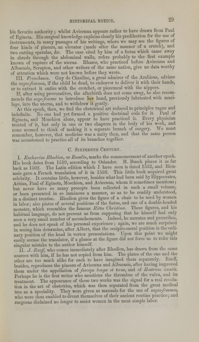 his favorite authority; whilst Avicenna appears rather to have drawn from Paul of Egineta. His surgical knowledge explains clearly his predilection for the use of instruments, in many passages of his writings, where we may see the figures of four kinds of pincers, an elevator (made after the manner of a crutch), and two cutting spatulas, &c. The case cited by him of a foetus which came away in shreds through the abdominal walls, refers probably to the first example known of rupture of the uterus. Rhazes, who practiced before Avicenna and Albucasis, Serapion, and other writers of the same nation, give no data worthy of attention which were not known before they wrote. III. Frenchmen. Guy de Chauliac, a great admirer of the Arabians, advises the sages-femmes, if the child be dead, to endeavor to deliver it with their hands, or to extract it entire with the crotchet, or piecemeal with the nippers. If, after using provocatives, the afterbirth does not come away, he also recom- mends the sage-femme to introduce her hand, previously lubricated with muci- lage, into the uterus, and to withdraw it gently. At this epoch, then, we find the obstetrical art reduced to principles vague and indefinite. No one had yet formed a positive doctrinal code for it. Paul of Egineta, and Moschion alone, appear to have practiced it. Every physician treated of it, but only in one or two chapters in the body of his work, and none seemed to think of making it a separate branch of surgery. We must remember, however, that medicine was a unity then, and that the same person was accustomed to practice all of its branches together. C. Sixteenth Century. I. Eucharius Rhodion, or Rcesslin, marks the commencement of another epoch. His book dates from 1519, according to Osiander. M. Busch places it as far back as 1502. The Latin edition which I have seen is dated 1532, and Bien- assis gave a French translation of it in 1536. This little book acquired great celebrity. It contains little, however, besides what had been said by Hippocrates, Aetius, Paul of Egineta, Moschion, and Avicenna, whom it sometimes mentions; but never have °so many precepts been collected in such a small volume, or been presented in so luminous a manner, so as to be readily understood, in a distinct treatise. Rhodion gives the figure of a chair to be used by women in labor; also plates of several positions of the fetus, and one of a double-headed monster, which resembles the famous Ritta Christina. These figures, and his habitual language, do not prevent us from supposing that he himself had only seen a very small number of accouchements. Indeed, he narrates and prescribes, and he does not speak of his personal experience; again, we are much surprised in seeing him determine, after Albert, that the occipito-sacral position is the ordi- nary position of the head in vertex presentations. Upon this point we might easily accuse the translator, if a glance at the figure did not force us to refer this singular mistake to the author himself. II. J. Ruejf, who comes immediately after Rhodion, has drawn from the same sources with him, if he has not copied from him. The plates of the one and the other are too much alike for each to have imagined them separately. Rueff, besides, reproduces the pincers of Avicenna and Albucasis, after having improved them under the appellation of forceps longa ct tersa, and of Rostrum anatis. Perhaps he is the first writer who mentions the thrombus of the vulva, and its treatment. The appearance of these two works was the signal for a real revolu- tion in the art of obstetrics, which was then separated from the great medical tree as a speciality. They were given as manuals for the use of sages-femmes, who were thus enabled to divest themselves of their ancient routine practice; and surgeons disdained no longer to assist women in the most simple labor.