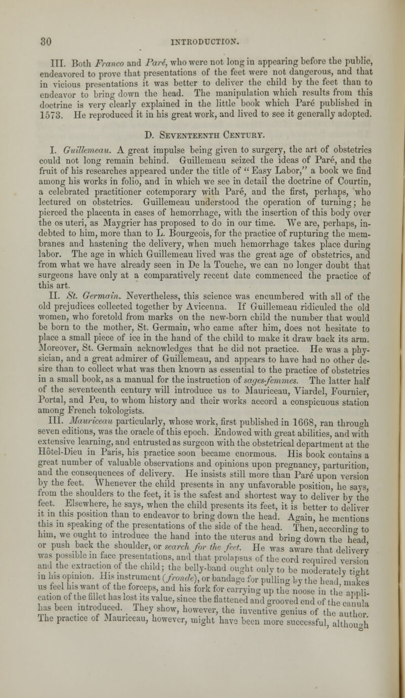 III. Both Franco and Pari, who were not long in appearing before the public, endeavored to prove that presentations of the feet were not dangerous, and that in vicious presentations it was better to deliver the child by the feet than to endeavor to bring down the head. The manipulation which results from this doctrine is very clearly explained in the little book which Pare published in 1573. He reproduced it in his great work, and lived to see it generally adopted. D. Seventeenth Century. I. Guillemeau. A great impulse being given to surgery, the art of obstetrics could not long remain behind. Guillemeau seized the ideas of Pare, and the fruit of his researches appeared under the title of Easy Labor, a book we find among his works in folio, and in which we see in detail the doctrine of Courtin, a celebrated practitioner cotemporary with Pare, and the first, perhaps, who lectured on obstetrics. Guillemeau understood the operation of turning; he pierced the placenta in cases of hemorrhage, with the insertion of this body over the os uteri, as Maygrier has proposed to do in our time. We are, perhaps, in- debted to him, more than to L. Bourgeois, for the practice of rupturing the mem- branes and hastening the delivery, when much hemorrhage takes place during labor. The age in which Guillemeau lived was the great age of obstetrics, and from what we have already seen in De la Touche, we can no longer doubt that surgeons have only at a comparatively recent date commenced the practice of this art. II. St. Germain. Nevertheless, this science was encumbered with all of the old prejudices collected together by Avicenna. If Guillemeau ridiculed the old women, who foretold from marks on the new-born child the number that would be born to the mother, St. Germain, who came after him, does not hesitate to place a small piece of ice in the hand of the child to make it draw back its arm. Moreover, St. Germain acknowledges that he did not practice. He was a phy- sician, and a great admirer of Guillemeau, and appears to have had no other de- sire than to collect what was then known as essential to the practice of obstetrics in a small book, as a manual for the instruction of sages-femmes. The latter half of the seventeenth century will introduce us to Mauriceau, Viardel, Fournier, Portal, and Peu, to whom history and their works accord a conspicuous station among French tokologists. III. Mauriceau particularly, whose work, first published in 1668, ran through seven editions, was the oracle of this epoch. Endowed with great abilities, and with extensive learning, and entrusted as surgeon with the obstetrical department at the Hotel-Dieu in Paris, his practice soon became enormous. His book contains a great number of valuable observations and opinions upon pregnancy, parturition and the consequences of delivery. He insists still more than Pare upon version by the feet, Whenever the child presents in any unfavorable position he says from the shoulders to the feet, it is the safest and shortest way to deliver by the feet. Elsewhere, he says, when the child presents its feet, it is better to deliver it in this position than to endeavor to bring down the head. Again he mentions this in speaking of the presentations of the side of the head. Then according to him, we ought to introduce the hand into the uterus and bring down the head or push back the shoulder, or search for the feet. He was aware that delivery was possible m face presentations and that prolapsus of the cord required version and the extraction of the child; the belly-band ought only to be moderately tight in Ins opinion. His instrument (/, We), or bandage for pulling by the head, makes us feel his wan of the forceps, and his fork for carrying up the noose in the appH- cation of the fillet has lost its value, since the flattened and grooved end of the canula has been introduced. _ They show, however, the inventive genius of the author The practice of Mauriceau, however, might have been more successful although