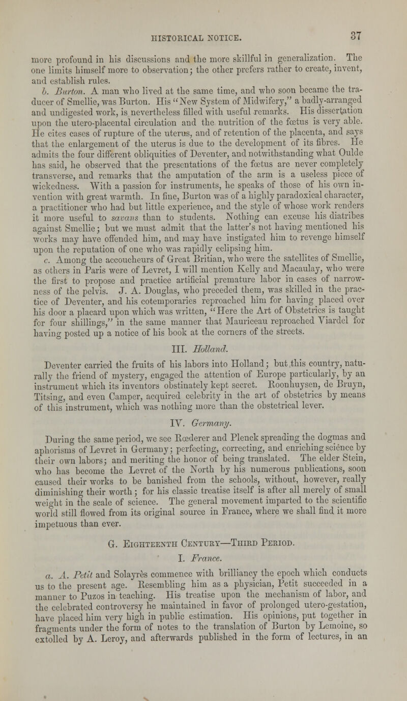 more profound in his discussions and the more skillful in generalization. The one limits himself more to observation; the other prefers rather to create, invent, and establish rules. h. Burton. A man who lived at the same time, and who soon became the tra- ducer of Smellie, was Burton. His New System of Midwifery, a badly-arranged and undigested work, is nevertheless filled with useful remarks. His dissertation upon the utero-placental circulation and the nutrition of the foetus is very able. He cites cases of rupture of the uterus, and of retention of the placenta, and says that the enlargement of the uterus is due to the development of its fibres. He admits the four different obliquities of Deventer, and notwithstanding what Oulde has said, he observed that the presentations of the foetus are never completely transverse, and remarks that the amputation of the arm is a useless pieceof wickedness. With a passion for instruments, he speaks of those of his own in- vention with great warmth. In fine, Burton was of a highly paradoxical character, a practitioner who had but little experience, and the style of whose work renders it more useful to savavs than to students. Nothing can excuse his diatribes against Smellie; but we must admit that the latter's not having mentioned his works may have offended him, and may have instigated him to revenge himself upon the reputation of one who was rapidly eclipsing him. c. Among the accoucheurs of Great Britian, who were the satellites of Smellie, as others in Paris were of Levret, I will mention Kelly and Macaulay, who were the first to propose and practice artificial premature labor in cases of narrow- ness of the pelvis. J. A. Douglas, who preceded them, was skilled in the prac- tice of Deventer, and his cotemporaries reproached him for having placed over his door a placard upon which was written, Here the Art of Obstetrics^ taught for four shillings, in the same manner that Mauriceau reproached Viardel for having posted up a notice of his book at the corners of the streets. III. Holland. Deventer carried the fruits of his labors into Holland; but this country, natu- rally the friend of mystery, engaged the attention of Europe particularly, by an instrument which its inventors obstinately kept secret. Roonhuysen, de Bruyn, Titsing, and even Camper, acquired celebrity in the art of obstetrics by means of this instrument, which was nothing more than the obstetrical lever. IV. Germany. During the same period, we see Bcederer and Plenck spreading the dogmas and aphorisms of Levret in Germany; perfecting, correcting, and enriching science by their own labors; and meriting the honor of being translated. The elder Stein, who has become the Levret of the North by his numerous publications, soon caused their works to be banished from the schools, without, however, really diminishing their worth; for his classic treatise itself is after all merely of small weight in the scale of science. The general movement imparted to the scientific world still flowed from its original source in France, where we shall find it more impetuous than ever. G. Eighteenth Century—Third Period. I. France. a. A. Petit and Solayres commence with brilliancy the epoch which conducts us to the present age. Resembling him as a physician, Petit succeeded in a manner to Puzos in teaching. His treatise upon the mechanism of labor, and the celebrated controversy he maintained in favor of prolonged utero-gestation, have placed him very high in public estimation. His opinions, put together in fragments under the form of notes to the translation of Burton by Lemoine, so extolled by A. Leroy, and afterwards published in the form of lectures, in an