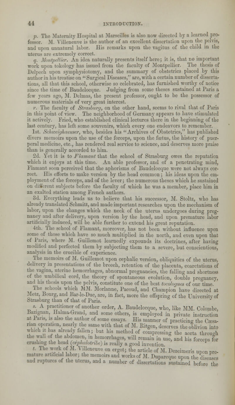 p. The Maternity Hospital at Marseilles is also now directed bj a learned pro- fessor. M. Yilleneuve is the author of an excellent dissertation upon the pelvis, and upon unnatural labor. His remarks upon the vagitus of the child in the uterus are extremely correct. q. Montpdlier. An idea naturally presents itself here; it is, that no important work upon tokology has issued from the faculty of Montpellier. The thesis of Delpech upon symphysiotomy, and the summary of obstetrics placed by this author in his treatise on Surgical Diseases/' are, with a certain number of disserta- tions, all that this school, otherwise so celebrated, has furnished worthy of notice since the time of Baudelocque. Judging from some theses sustained at Paris a few years ago, M. Delmas, the present professor, ought to be the possessor of numerous materials of very great interest. r. The faculty of Strasburg, on the other hand, seems to rival that of Paris in this point of view. The neighborhood of Germany appears to have stimulated it actively. Fried, who established clinical lectures there in the beginning of the last century, has left some souvenirs, which every one endeavors to remember. 1st. Schweighaeuser, who, besides his Archives of Obstetrics,' has published divers memoirs upon the use of the forceps, upon the foetus, the history of puer- peral medicine, etc., has rendered real service to science, and deserves more praise than is generally accorded to him. '2d. Yet it is to Flamant that the school of Strasburg owes the reputation which it enjoys at this time. An able professor, and of a penetrating mind, Flamant soon perceived that the aphorisms of Baudelocque were not always cor- rect. His efforts to make version by the head common; his ideas upon the em- ployment of the forceps, and of the lever; the numerous theses which he sustained on different subjects before the faculty of which he was a member, place him in an exalted station among French authors. 3d. Everything leads us to believe that his successor, M. Stoltz, who has already translated Schmitt, and made important researches upon the mechanism of labor, upon the changes which the neck of the uterus undergoes during preg- nancy aud after delivery, upon version by the head, and upon premature labor artificially induced, will be able further to extend his great reputation. 4th. The school of Flamant, moreover, has not been without influence upon some of those which have so much multiplied in the north, and even upon that of Paris, where M. Guillemot learnedly expounds its doctrines, after having modified and perfected them by subjecting them to a severe, but conscientious, analysis in the crucible of experience. The memoirs of M. Guillemot upon cephalic version, obliquities of the uterus, delivery in presentations of the breech, retention of the placenta, coarctations of the vagina, uterine hemorrhages, abnormal pregnancies, the falling and shortness of the umbilical cord, the theory of spontaneous evolution, double pregnancy, and his thesis upon the pelvis, constitute one of the best tocologues of onr time. The schools which MM. Morlanne, Pacoud, and Champion have directed at Metz, Bourg, and Bar-le-Duc, are, in fact, more the offspring of the University of Strasburg than of that of Paris. s. A practitioner of another order, A. Baudelocque, who, like MM. Colombe, Bazignan, Halma-Grand, and some others, is employed in private instruction at 1 ans, is also the author of some essays. His manner of practicing the I nan operation, nearly the same with that of M. Ilitgen, deserves the oblivion into which i has already fallen; but his method of compressing the aorta through the wall of the abdomen, in hemorrhages, will remain in use, and his forceps for crushing the head (cephalotribe) is really a good invention t The work of M. Yilleneuve on ergot; the article of M. Dezeimeris upon pre- mature artificial labor; the memoirs and works of M. Duparcque upon the di^ and ruptures of the uterus, and a number of dissertations sustained before' the