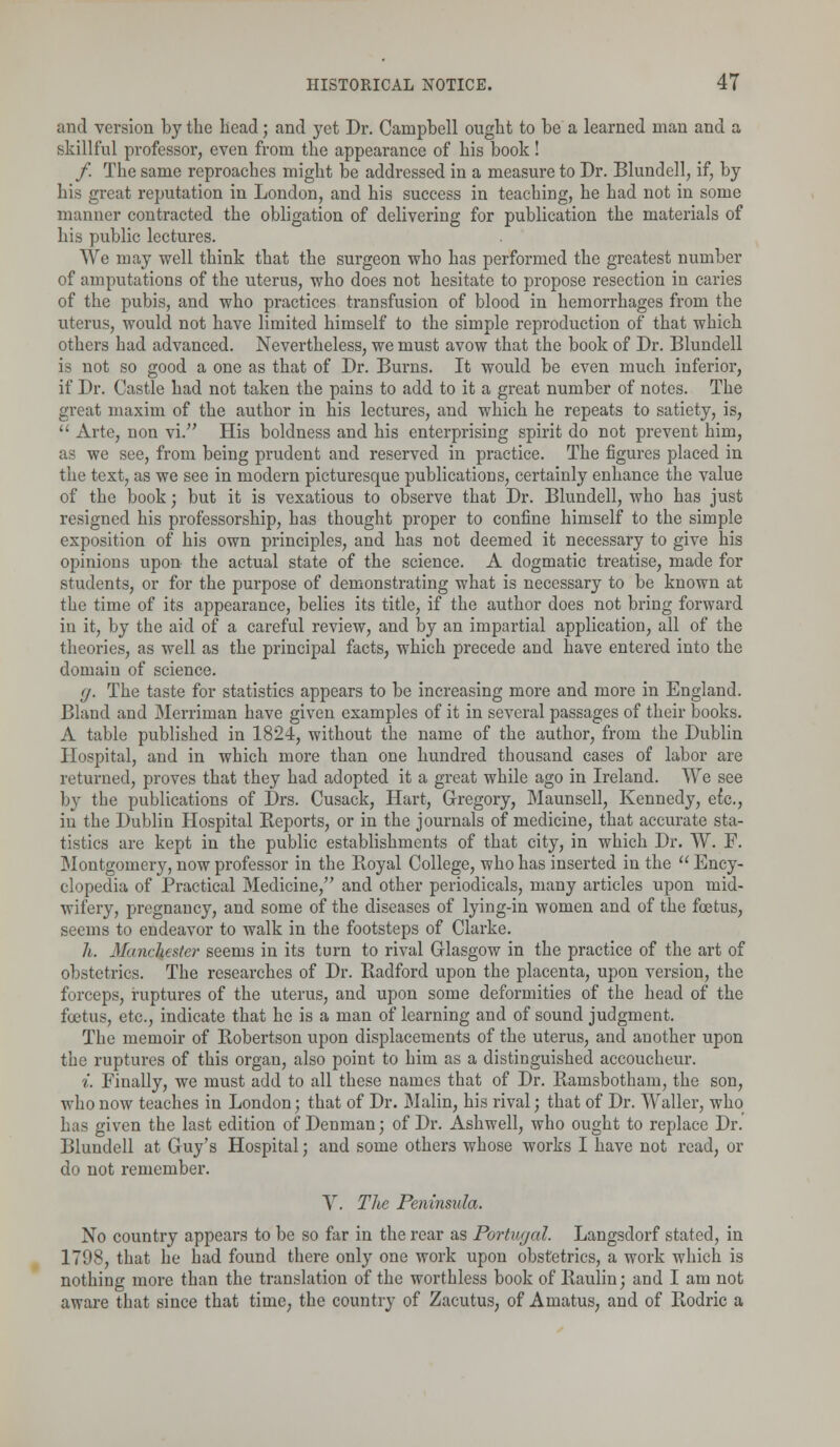 and version by the head; and yet Dr. Campbell ought to be a learned man and a skillful professor, even from the appearance of his book! /. The same reproaches might be addressed in a measure to Dr. Blundell, if, by his great reputation in London, and his success in teaching, he had not in some manner contracted the obligation of delivering for publication the materials of his public lectures. We may well think that the surgeon who has performed the greatest number of amputations of the uterus, who does not hesitate to propose resection in caries of the pubis, and who practices transfusion of blood in hemorrhages from the uterus, would not have limited himself to the simple reproduction of that which others had advanced. Nevertheless, we must avow that the book of Dr. Blundell is not so good a one as that of Dr. Burns. It would be even much inferior, if Dr. Castle had not taken the pains to add to it a great number of notes. The great maxim of the author in his lectures, and which he repeats to satiety, is,  Arte, non vi. His boldness and his enterprising spirit do not prevent him, as we see, from being prudent and reserved in practice. The figures placed in the text, as we see in modern picturesque publications, certainly enhance the value of the book; but it is vexatious to observe that Dr. Blundell, who has just resigned his professorship, has thought proper to confine himself to the simple exposition of his own principles, and has not deemed it necessary to give his opinions upon the actual state of the science. A dogmatic treatise, made for students, or for the purpose of demonstrating what is necessary to be known at the time of its appearance, belies its title, if the author does not bring forward in it, by the aid of a careful review, and by an impartial application, all of the theories, as well as the principal facts, which precede and have entered into the domain of science. (j. The taste for statistics appears to be increasing more and more in England. Bland and Merriman have given examples of it in several passages of their books. A table published in 1824, without the name of the author, from the Dublin Hospital, and in which more than one hundred thousand cases of labor are returned, proves that they had adopted it a great while ago in Ireland. We see by the publications of Drs. Cusack, Hart, Gregory, Maunsell, Kennedy, etc., iu the Dublin Hospital Reports, or in the journals of medicine, that accurate sta- tistics are kept in the public establishments of that city, in which Dr. W. F. Montgomery, now professor in the Boyal College, who has inserted in the  Ency- clopedia of Practical Medicine, and other periodicals, many articles upon mid- wifery, pregnancy, and some of the diseases of lying-in women and of the foetus, seems to endeavor to walk in the footsteps of Clarke. h. Manchester seems in its turn to rival Glasgow in the practice of the art of obstetrics. The researches of Dr. Badford upon the placenta, upon version, the forceps, ruptures of the uterus, and upon some deformities of the head of the foetus, etc., indicate that he is a man of learning and of sound judgment. The memoir of Bobertson upon displacements of the uterus, and another upon the ruptures of this organ, also point to him as a distinguished accoucheur. i. Finally, we must add to all these names that of Dr. Bamsbotham, the son, who now teaches in London; that of Dr. Malin, his rival; that of Dr. Waller, who has given the last edition of Denman; of Dr. Ashwell, who ought to replace Dr. Blundell at Guy's Hospital; and some others whose works I have not read, or do not remember. V. The Peninsula. No country appears to be so far in the rear as Portugal. Langsdorf stated, in 1798, that he had found there only one work upon obstetrics, a work which is nothing more than the translation of the worthless book of Baulin; and I am not aware that since that time, the country of Zacutus, of Amatus, and of Bodric a