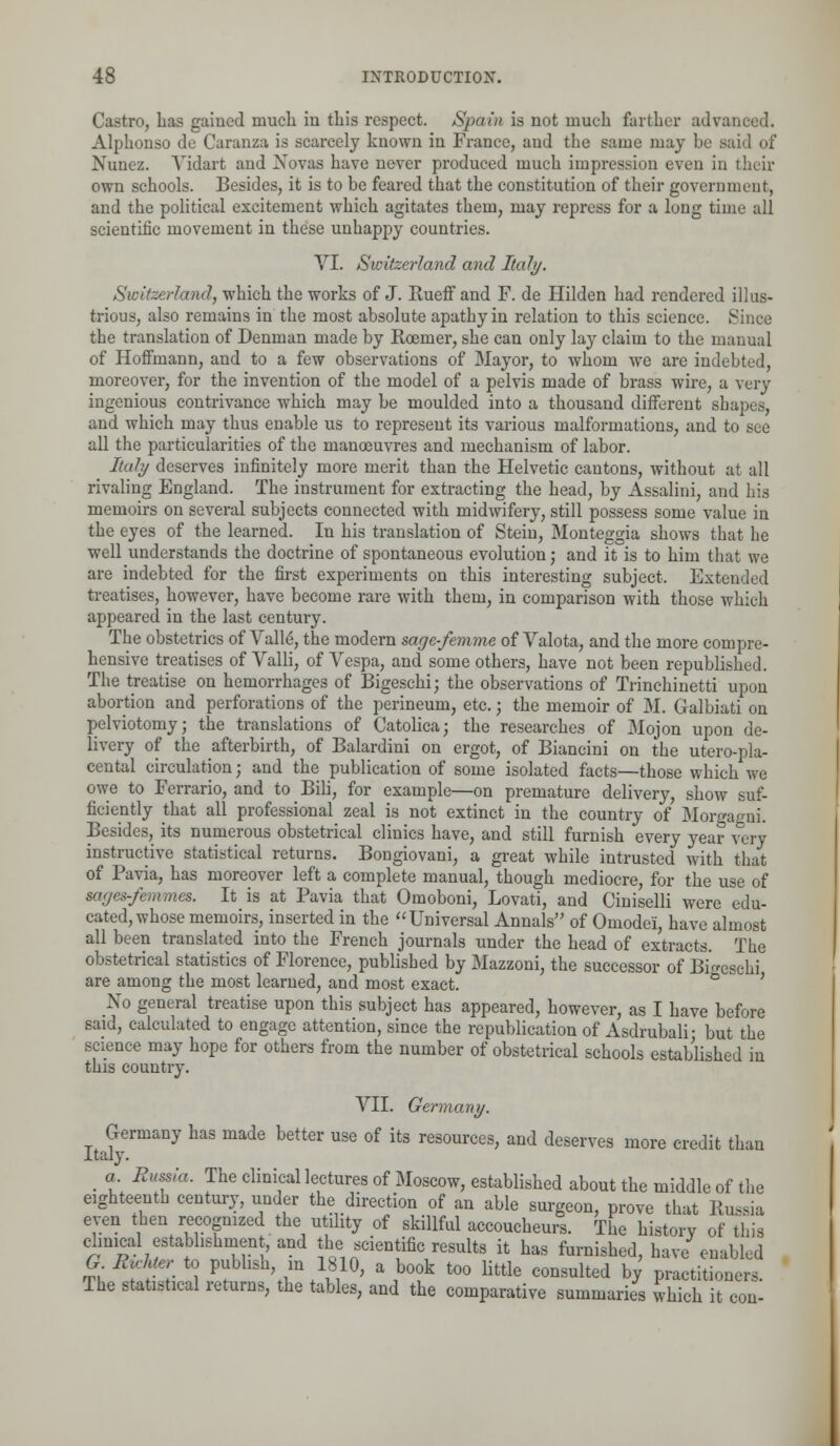 Castro, has gained much in this respect. Spain is not much farther advanced. Alphonso de Caranza is scarcely known in France, and the same may be said of Nunez. Vidart and Novas have never produced much impression even in their own schools. Besides, it is to be feared that the constitution of their government, and the political excitement which agitates them, may repress for a long time all scientific movement in these unhappy countries. VI. Switzerland and Italy. Switzerland, which the works of J. Rueff and F. de Hilden had rendered illus- trious, also remains in the most absolute apathy in relation to this science. Since the translation of Denman made by Rcenier, she can only lay claim to the manual of Hoffmann, and to a few observations of Mayor, to whom we are indebted, moreover, for the invention of the model of a pelvis made of brass wire, a very ingenious contrivance which may be moulded into a thousand different shapes, and which may thus enable us to represent its various malformations, and to see all the particularities of the manoeuvres and mechanism of labor. Italy deserves infinitely more merit than the Helvetic cantons, without at all rivaling England. The instrument for extracting the head, by Assalini, and his memoirs on several subjects connected with midwifery, still possess some value in the eyes of the learned. In his translation of Stein, Monteggia shows that he well understands the doctrine of spontaneous evolution; and it is to him that we are indebted for the first experiments on this interesting subject. Extended treatises, however, have become rare with them, in comparison with those which appeared in the last century. The obstetrics of Vall6, the modern sage-femme of Valota, and the more compre- hensive treatises of Valli, of Vespa, and some others, have not been republished. The treatise on hemorrhages of Bigeschi; the observations of Trinchinetti upon abortion and perforations of the perineum, etc.; the memoir of M. Galbiati on pelviotomy; the translations of Catolica; the researches of Mojon upon de- livery of the afterbirth, of Balardini on ergot, of Biancini on the utero-pla- cental circulation; and the publication of some isolated facts—those which we owe to Ferrario, and to Bili, for example—on premature delivery, show suf- ficiently that all professional zeal is not extinct in the country of Morgagni. Besides, its numerous obstetrical clinics have, and still furnish every year very instructive statistical returns. Bongiovani, a great while intrusted with that of Pavia, has moreover left a complete manual, though mediocre, for the use of sages-fernmcs. It is at Pavia that Omoboni, Lovati, and Ciniselli were edu- cated, whose memoirs, inserted in the Universal Annals of Oinodei, have almost all been translated into the French journals under the head of extracts. The obstetrical statistics of Florence, published by Mazzoni, the successor of Bi«»esehi are among the most learned, and most exact. ° ' No general treatise upon this subject has appeared, however, as I have before said, calculated to engage attention, since the republication of Asdrubali- but the science may hope for others from the number of obstetrical schools established in this country. VII. Germany. Germany has made better use of its resources, and deserves more credit than Italy. _ a Russia. The clinical lectures of Moscow, established about the middle of the eighteenth century, under the direction of an able surgeon, prove that Russia even then recognized the utility of skillful accoucheurs. The history of this clinical establishment, and the scientific results it has furnished, have enabled G Jfotar to publish in 1810, a book too little consulted by practitioners. The statistical returns, the tables, and the comparative summaries which it con-